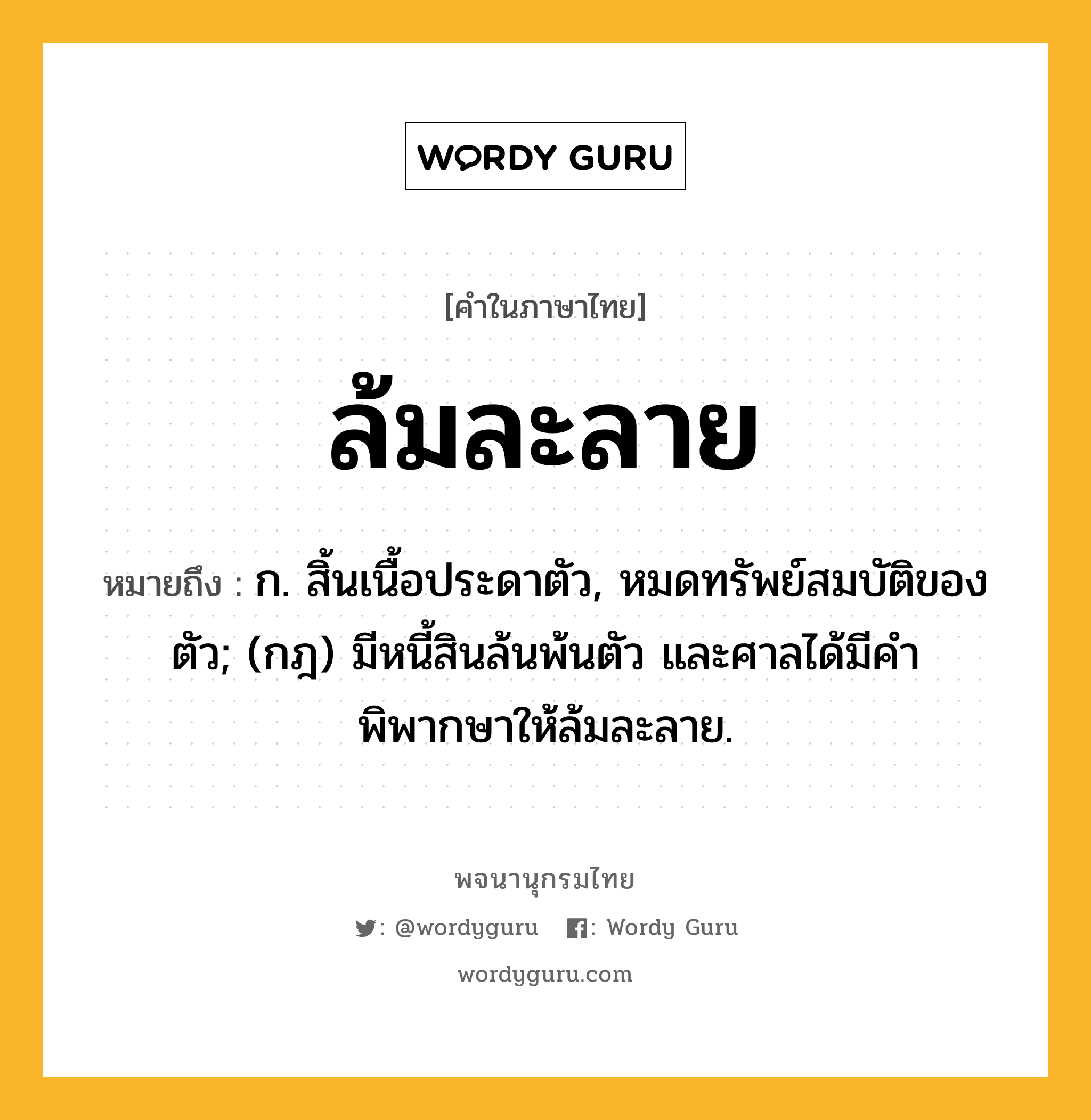 ล้มละลาย หมายถึงอะไร?, คำในภาษาไทย ล้มละลาย หมายถึง ก. สิ้นเนื้อประดาตัว, หมดทรัพย์สมบัติของตัว; (กฎ) มีหนี้สินล้นพ้นตัว และศาลได้มีคําพิพากษาให้ล้มละลาย.