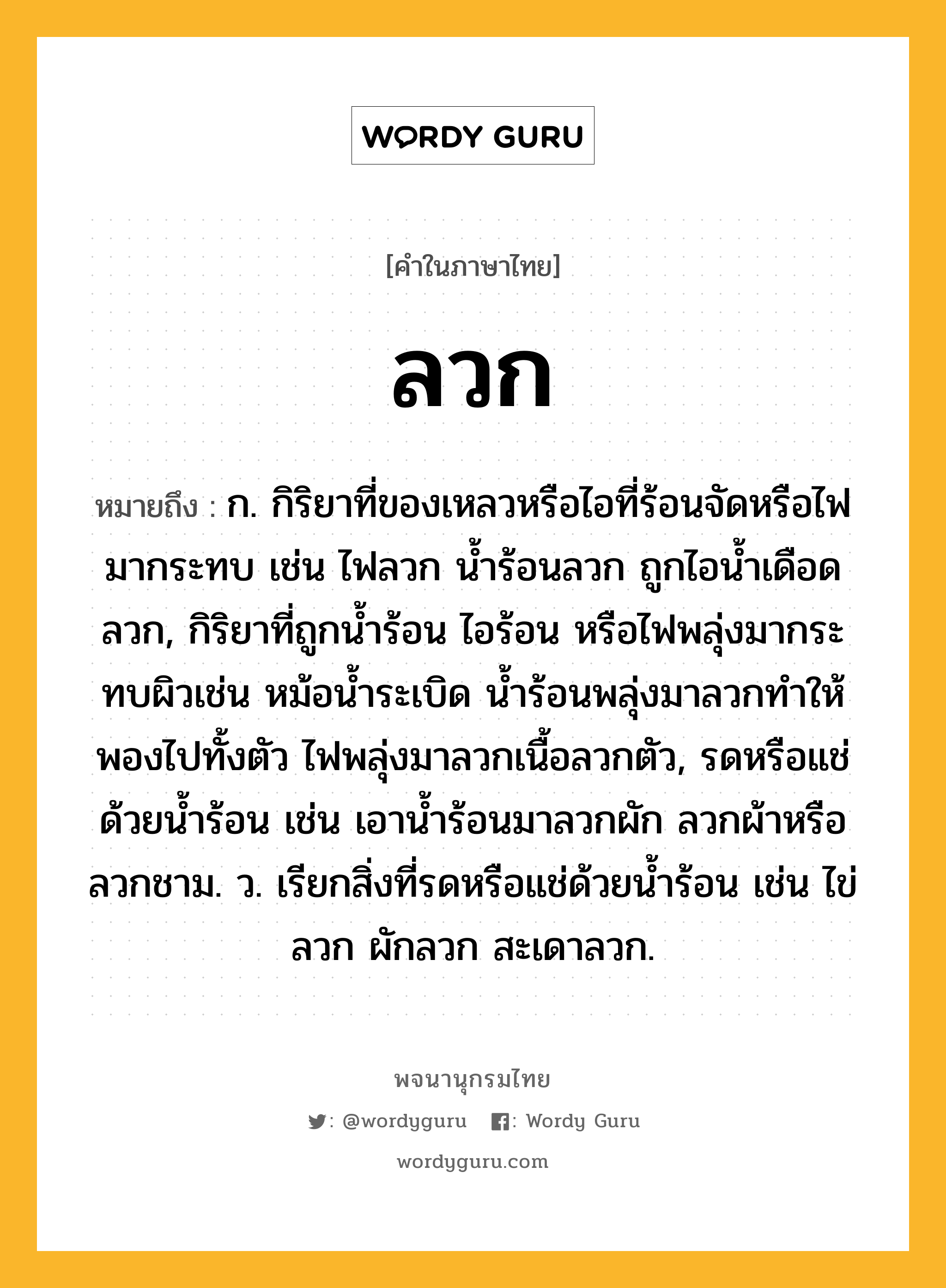 ลวก หมายถึงอะไร?, คำในภาษาไทย ลวก หมายถึง ก. กิริยาที่ของเหลวหรือไอที่ร้อนจัดหรือไฟมากระทบ เช่น ไฟลวก น้ำร้อนลวก ถูกไอน้ำเดือดลวก, กิริยาที่ถูกน้ำร้อน ไอร้อน หรือไฟพลุ่งมากระทบผิวเช่น หม้อน้ำระเบิด น้ำร้อนพลุ่งมาลวกทำให้พองไปทั้งตัว ไฟพลุ่งมาลวกเนื้อลวกตัว, รดหรือแช่ด้วยน้ำร้อน เช่น เอาน้ำร้อนมาลวกผัก ลวกผ้าหรือลวกชาม. ว. เรียกสิ่งที่รดหรือแช่ด้วยน้ำร้อน เช่น ไข่ลวก ผักลวก สะเดาลวก.