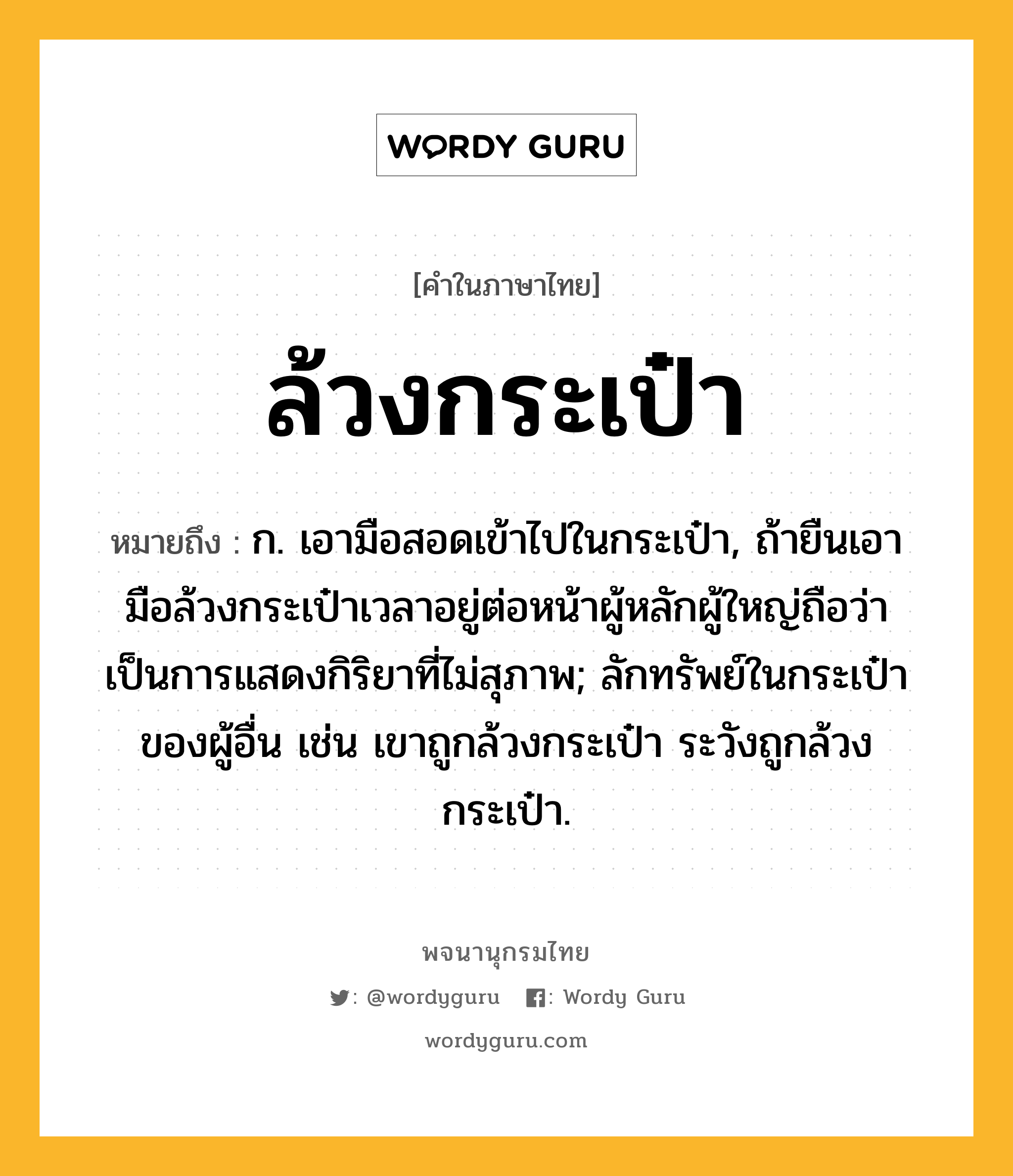 ล้วงกระเป๋า ความหมาย หมายถึงอะไร?, คำในภาษาไทย ล้วงกระเป๋า หมายถึง ก. เอามือสอดเข้าไปในกระเป๋า, ถ้ายืนเอามือล้วงกระเป๋าเวลาอยู่ต่อหน้าผู้หลักผู้ใหญ่ถือว่าเป็นการแสดงกิริยาที่ไม่สุภาพ; ลักทรัพย์ในกระเป๋าของผู้อื่น เช่น เขาถูกล้วงกระเป๋า ระวังถูกล้วงกระเป๋า.