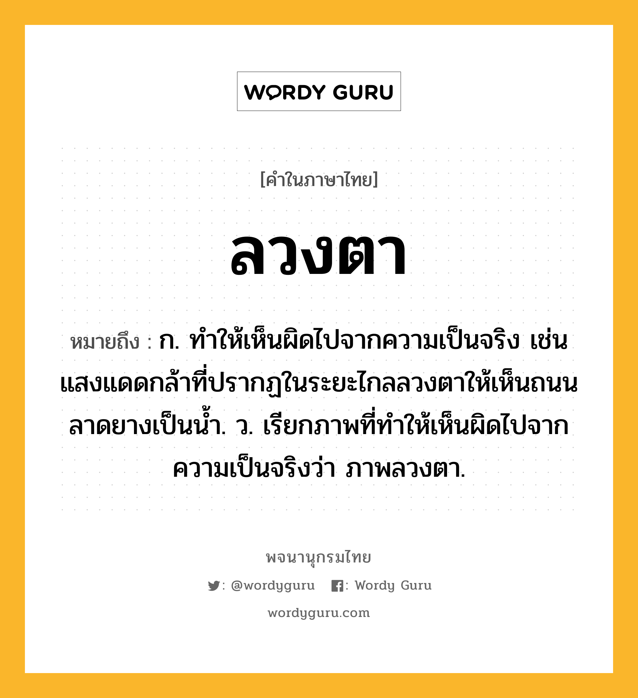 ลวงตา หมายถึงอะไร?, คำในภาษาไทย ลวงตา หมายถึง ก. ทําให้เห็นผิดไปจากความเป็นจริง เช่น แสงแดดกล้าที่ปรากฏในระยะไกลลวงตาให้เห็นถนนลาดยางเป็นน้ำ. ว. เรียกภาพที่ทำให้เห็นผิดไปจากความเป็นจริงว่า ภาพลวงตา.