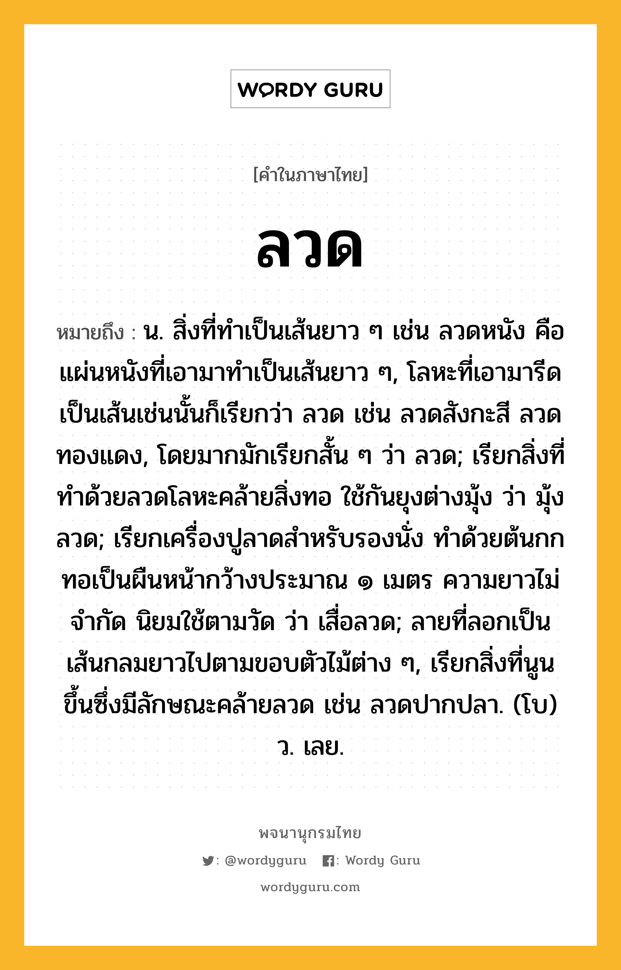 ลวด หมายถึงอะไร?, คำในภาษาไทย ลวด หมายถึง น. สิ่งที่ทําเป็นเส้นยาว ๆ เช่น ลวดหนัง คือ แผ่นหนังที่เอามาทําเป็นเส้นยาว ๆ, โลหะที่เอามารีดเป็นเส้นเช่นนั้นก็เรียกว่า ลวด เช่น ลวดสังกะสี ลวดทองแดง, โดยมากมักเรียกสั้น ๆ ว่า ลวด; เรียกสิ่งที่ทําด้วยลวดโลหะคล้ายสิ่งทอ ใช้กันยุงต่างมุ้ง ว่า มุ้งลวด; เรียกเครื่องปูลาดสําหรับรองนั่ง ทําด้วยต้นกก ทอเป็นผืนหน้ากว้างประมาณ ๑ เมตร ความยาวไม่จํากัด นิยมใช้ตามวัด ว่า เสื่อลวด; ลายที่ลอกเป็นเส้นกลมยาวไปตามขอบตัวไม้ต่าง ๆ, เรียกสิ่งที่นูนขึ้นซึ่งมีลักษณะคล้ายลวด เช่น ลวดปากปลา. (โบ) ว. เลย.