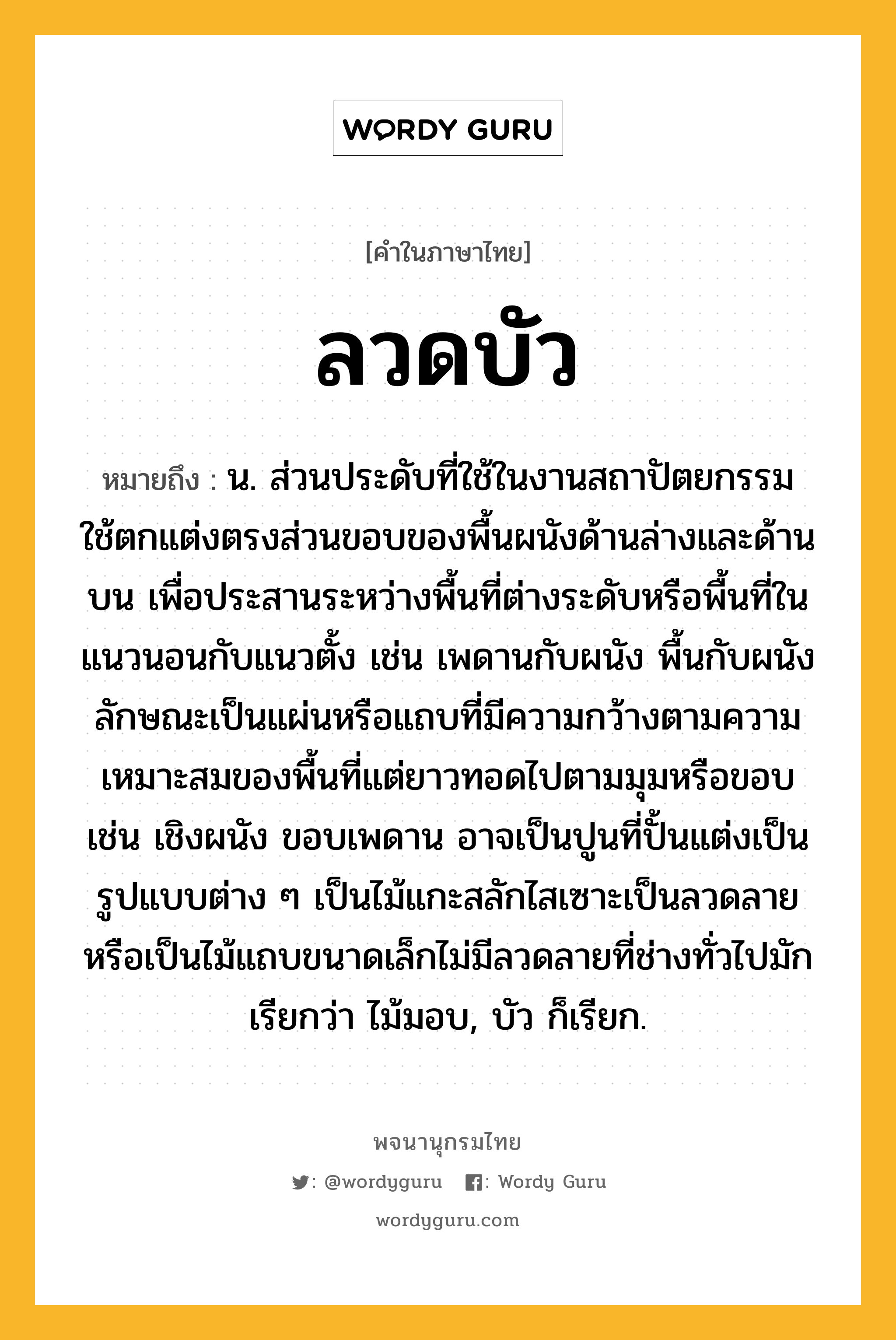 ลวดบัว หมายถึงอะไร?, คำในภาษาไทย ลวดบัว หมายถึง น. ส่วนประดับที่ใช้ในงานสถาปัตยกรรม ใช้ตกแต่งตรงส่วนขอบของพื้นผนังด้านล่างและด้านบน เพื่อประสานระหว่างพื้นที่ต่างระดับหรือพื้นที่ในแนวนอนกับแนวตั้ง เช่น เพดานกับผนัง พื้นกับผนัง ลักษณะเป็นแผ่นหรือแถบที่มีความกว้างตามความเหมาะสมของพื้นที่แต่ยาวทอดไปตามมุมหรือขอบ เช่น เชิงผนัง ขอบเพดาน อาจเป็นปูนที่ปั้นแต่งเป็นรูปแบบต่าง ๆ เป็นไม้แกะสลักไสเซาะเป็นลวดลาย หรือเป็นไม้แถบขนาดเล็กไม่มีลวดลายที่ช่างทั่วไปมักเรียกว่า ไม้มอบ, บัว ก็เรียก.