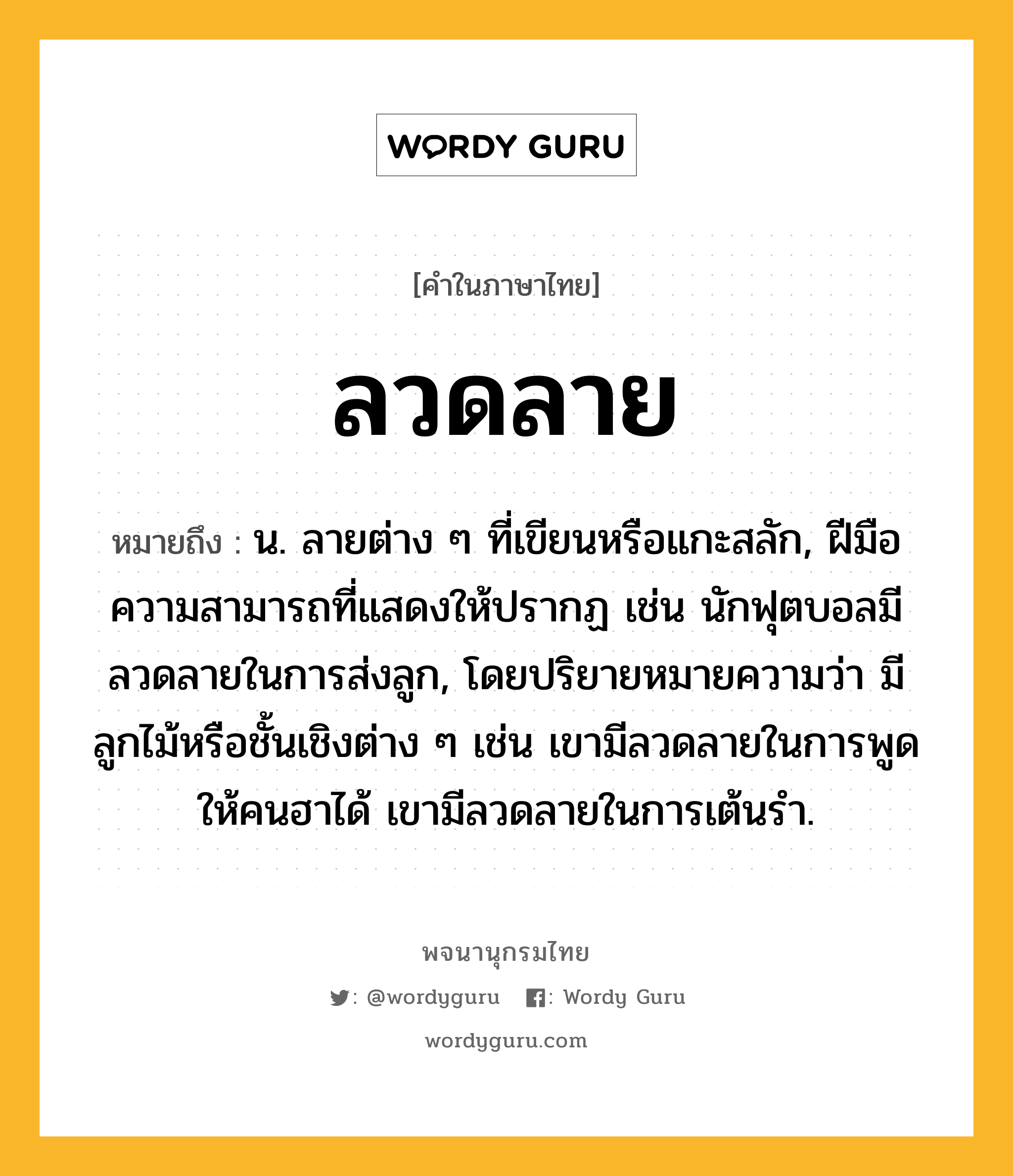 ลวดลาย หมายถึงอะไร?, คำในภาษาไทย ลวดลาย หมายถึง น. ลายต่าง ๆ ที่เขียนหรือแกะสลัก, ฝีมือความสามารถที่แสดงให้ปรากฏ เช่น นักฟุตบอลมีลวดลายในการส่งลูก, โดยปริยายหมายความว่า มีลูกไม้หรือชั้นเชิงต่าง ๆ เช่น เขามีลวดลายในการพูดให้คนฮาได้ เขามีลวดลายในการเต้นรำ.