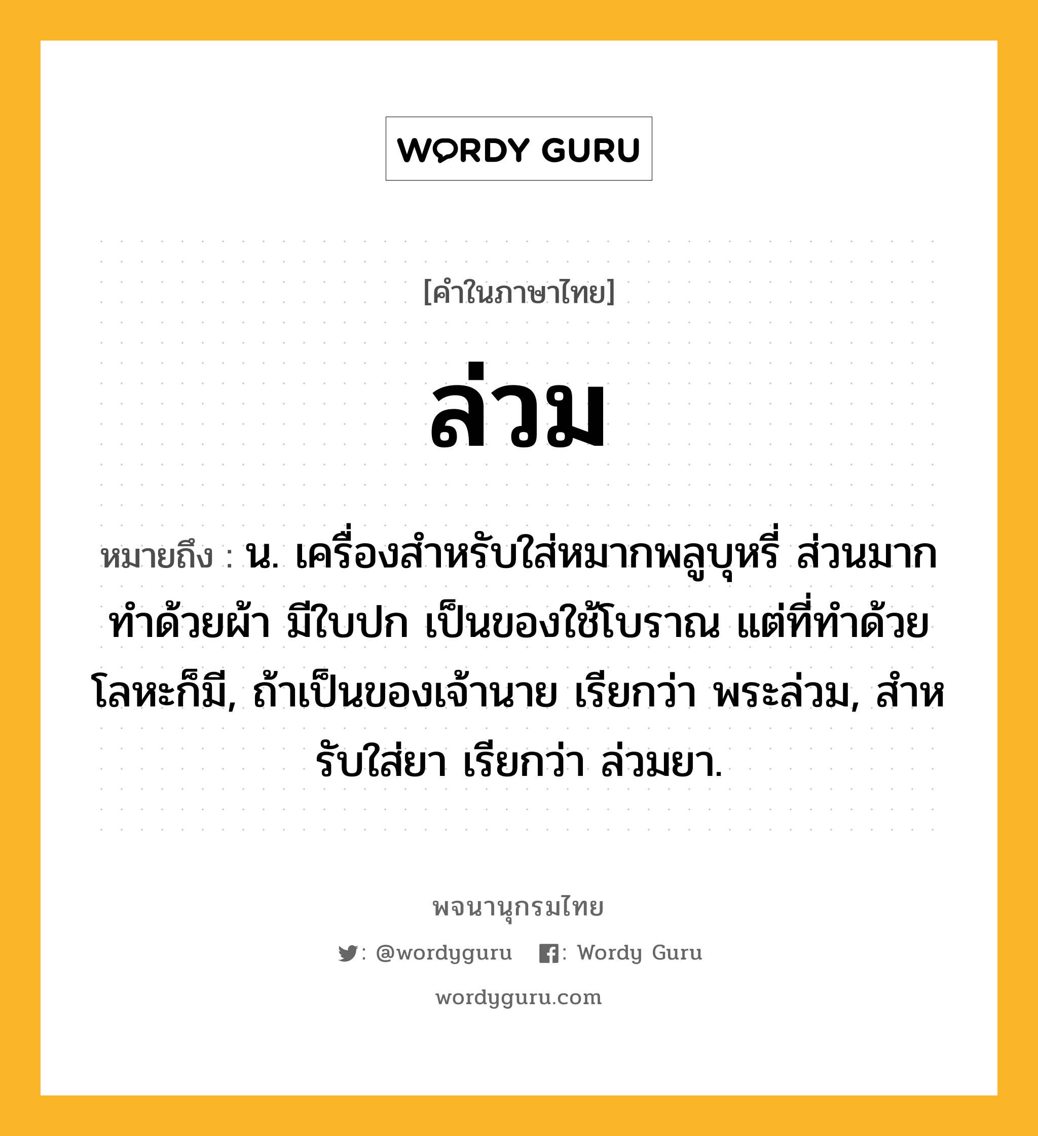 ล่วม หมายถึงอะไร?, คำในภาษาไทย ล่วม หมายถึง น. เครื่องสําหรับใส่หมากพลูบุหรี่ ส่วนมากทําด้วยผ้า มีใบปก เป็นของใช้โบราณ แต่ที่ทําด้วยโลหะก็มี, ถ้าเป็นของเจ้านาย เรียกว่า พระล่วม, สําหรับใส่ยา เรียกว่า ล่วมยา.