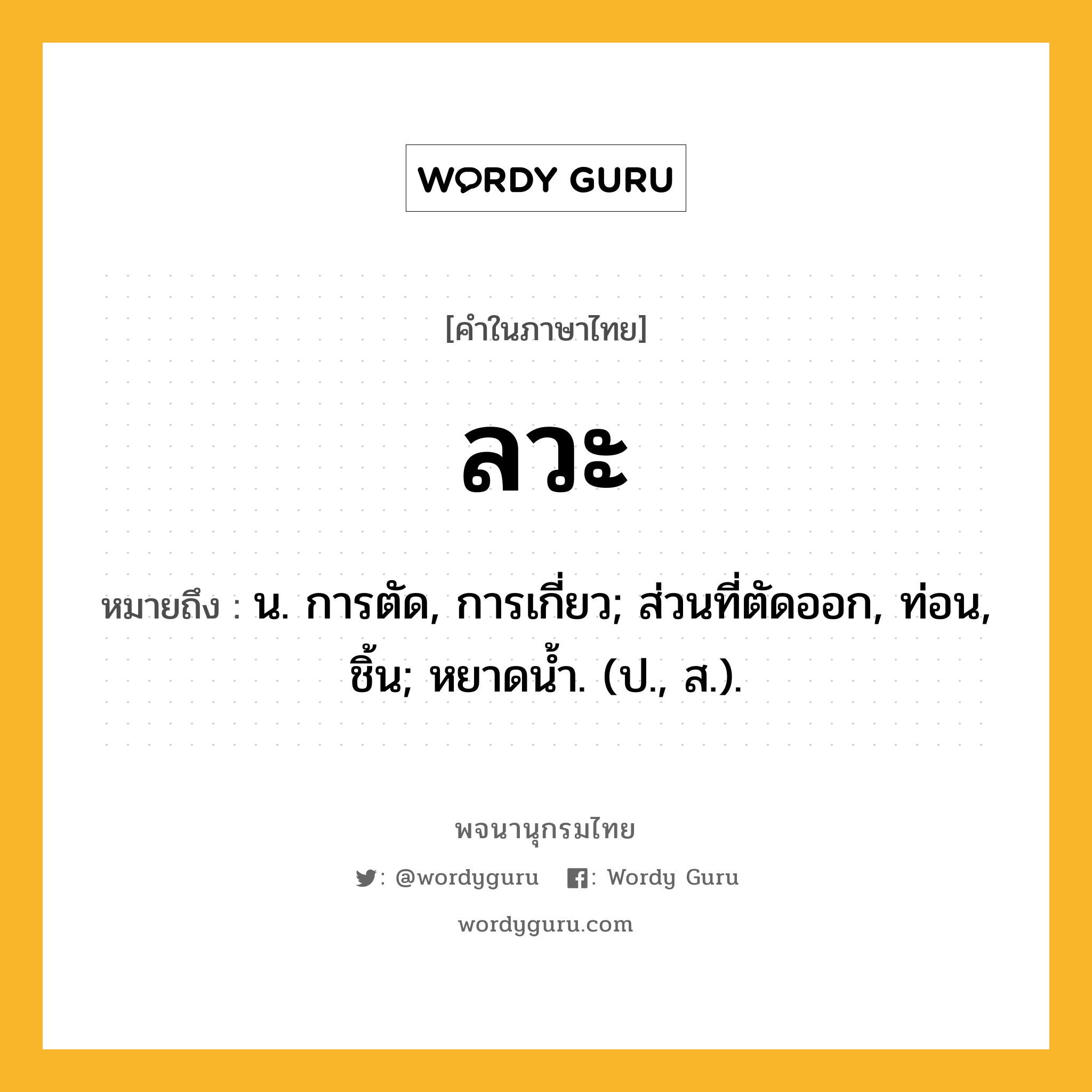 ลวะ หมายถึงอะไร?, คำในภาษาไทย ลวะ หมายถึง น. การตัด, การเกี่ยว; ส่วนที่ตัดออก, ท่อน, ชิ้น; หยาดนํ้า. (ป., ส.).