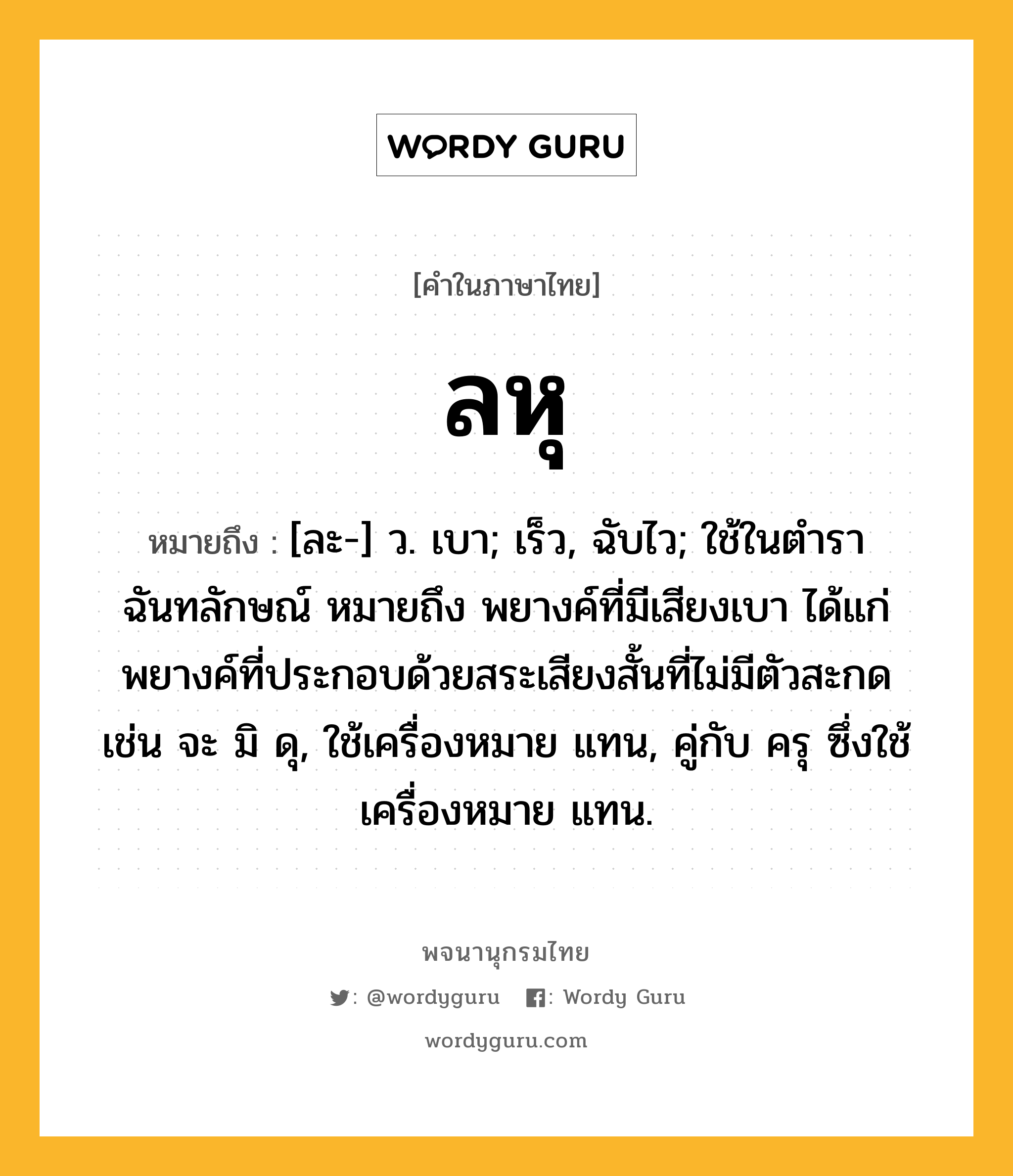 ลหุ หมายถึงอะไร?, คำในภาษาไทย ลหุ หมายถึง [ละ-] ว. เบา; เร็ว, ฉับไว; ใช้ในตำราฉันทลักษณ์ หมายถึง พยางค์ที่มีเสียงเบา ได้แก่ พยางค์ที่ประกอบด้วยสระเสียงสั้นที่ไม่มีตัวสะกด เช่น จะ มิ ดุ, ใช้เครื่องหมาย แทน, คู่กับ ครุ ซึ่งใช้เครื่องหมาย แทน.