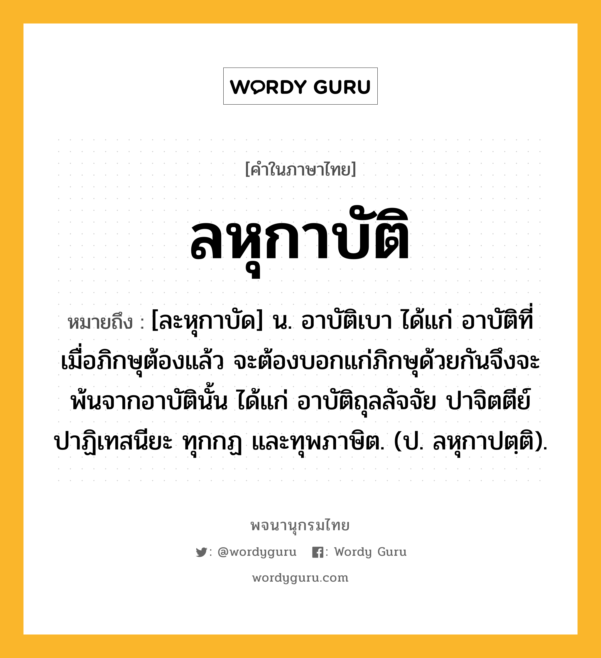 ลหุกาบัติ ความหมาย หมายถึงอะไร?, คำในภาษาไทย ลหุกาบัติ หมายถึง [ละหุกาบัด] น. อาบัติเบา ได้แก่ อาบัติที่เมื่อภิกษุต้องแล้ว จะต้องบอกแก่ภิกษุด้วยกันจึงจะพ้นจากอาบัตินั้น ได้แก่ อาบัติถุลลัจจัย ปาจิตตีย์ ปาฏิเทสนียะ ทุกกฏ และทุพภาษิต. (ป. ลหุกาปตฺติ).