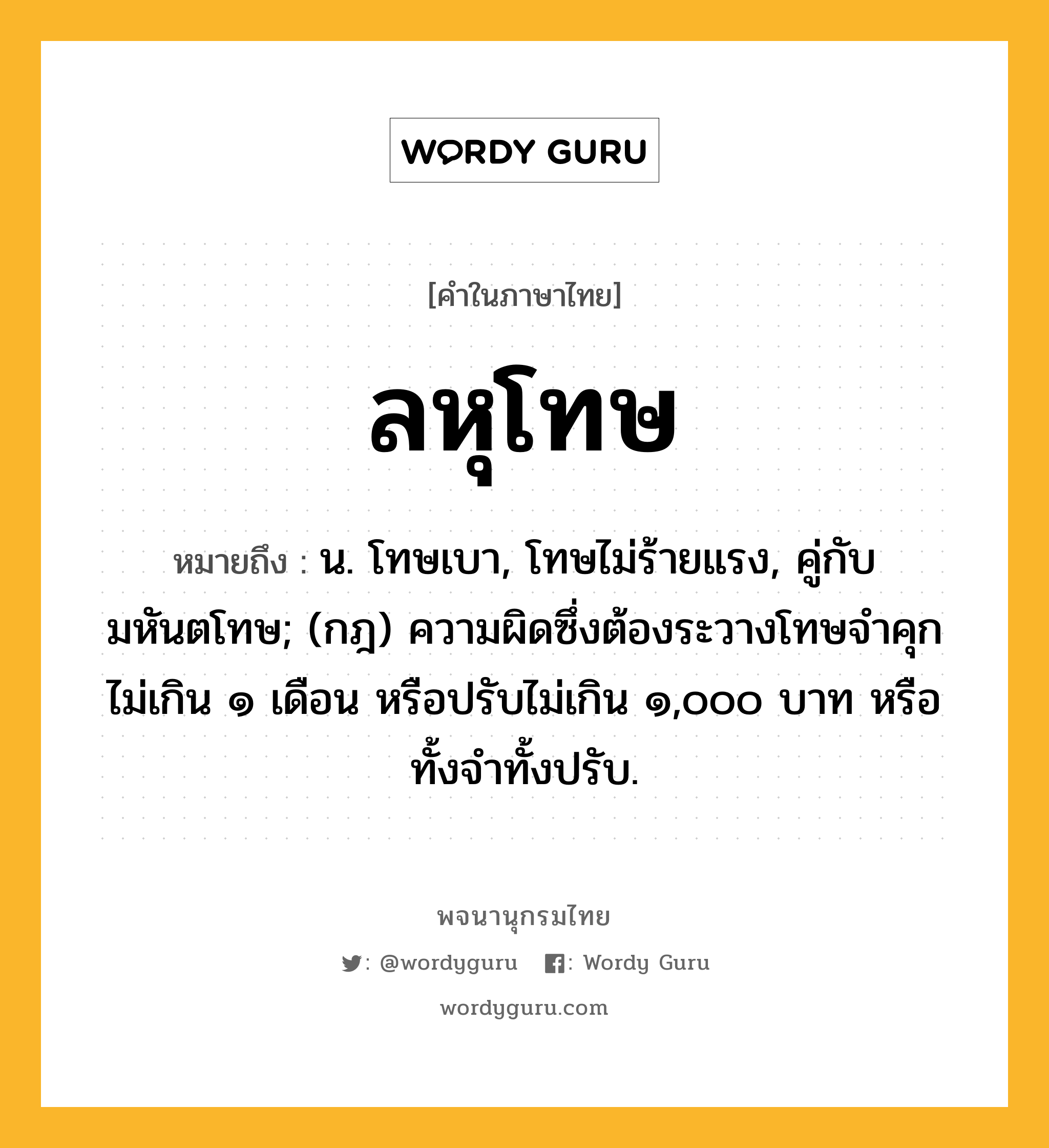 ลหุโทษ ความหมาย หมายถึงอะไร?, คำในภาษาไทย ลหุโทษ หมายถึง น. โทษเบา, โทษไม่ร้ายแรง, คู่กับ มหันตโทษ; (กฎ) ความผิดซึ่งต้องระวางโทษจําคุกไม่เกิน ๑ เดือน หรือปรับไม่เกิน ๑,๐๐๐ บาท หรือทั้งจําทั้งปรับ.