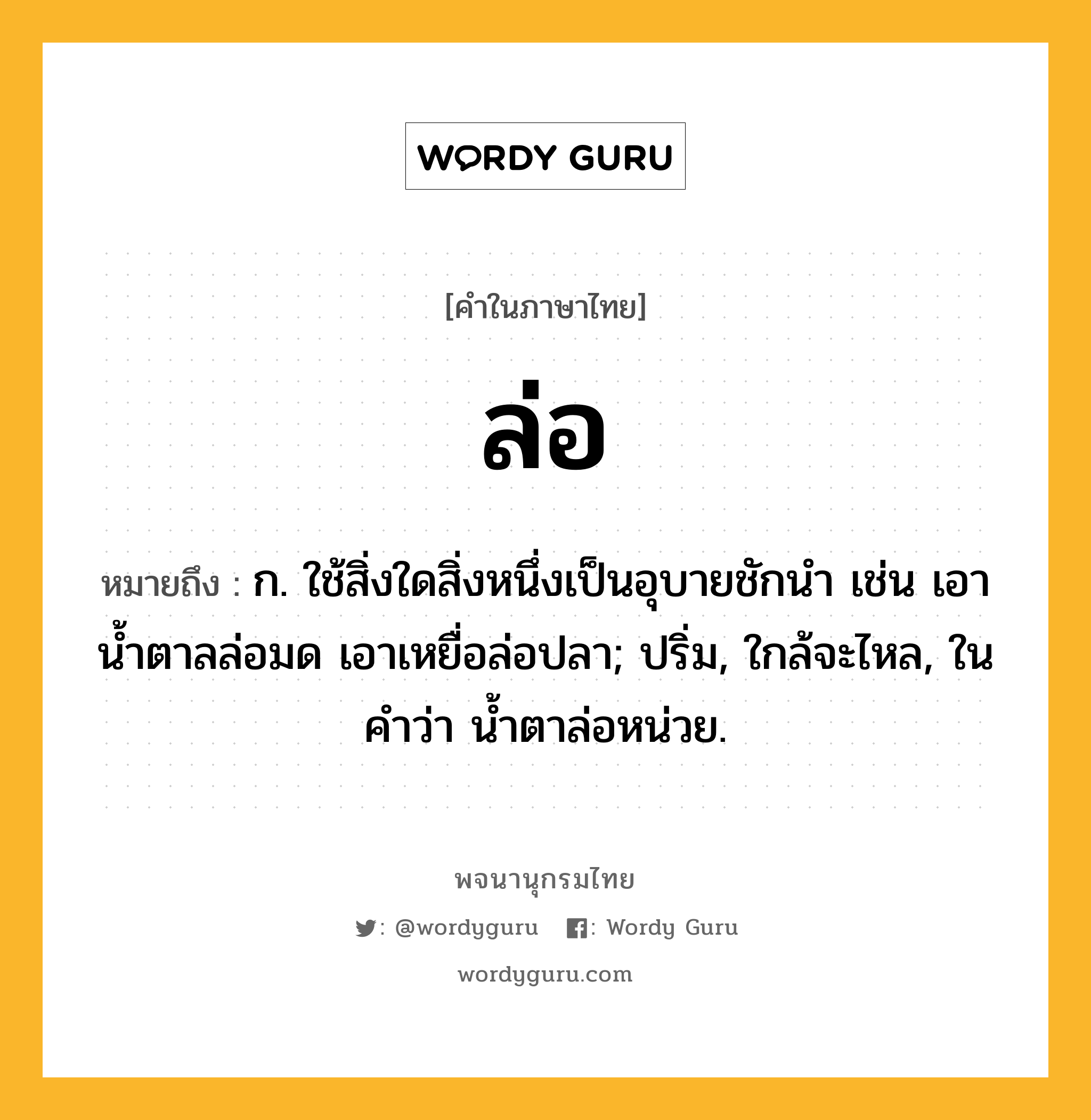 ล่อ หมายถึงอะไร?, คำในภาษาไทย ล่อ หมายถึง ก. ใช้สิ่งใดสิ่งหนึ่งเป็นอุบายชักนํา เช่น เอาน้ำตาลล่อมด เอาเหยื่อล่อปลา; ปริ่ม, ใกล้จะไหล, ในคำว่า น้ำตาล่อหน่วย.