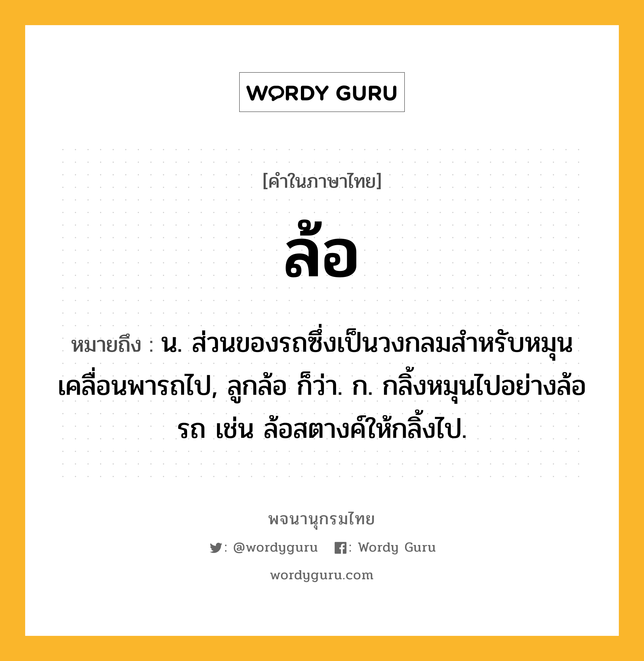 ล้อ หมายถึงอะไร?, คำในภาษาไทย ล้อ หมายถึง น. ส่วนของรถซึ่งเป็นวงกลมสําหรับหมุนเคลื่อนพารถไป, ลูกล้อ ก็ว่า. ก. กลิ้งหมุนไปอย่างล้อรถ เช่น ล้อสตางค์ให้กลิ้งไป.