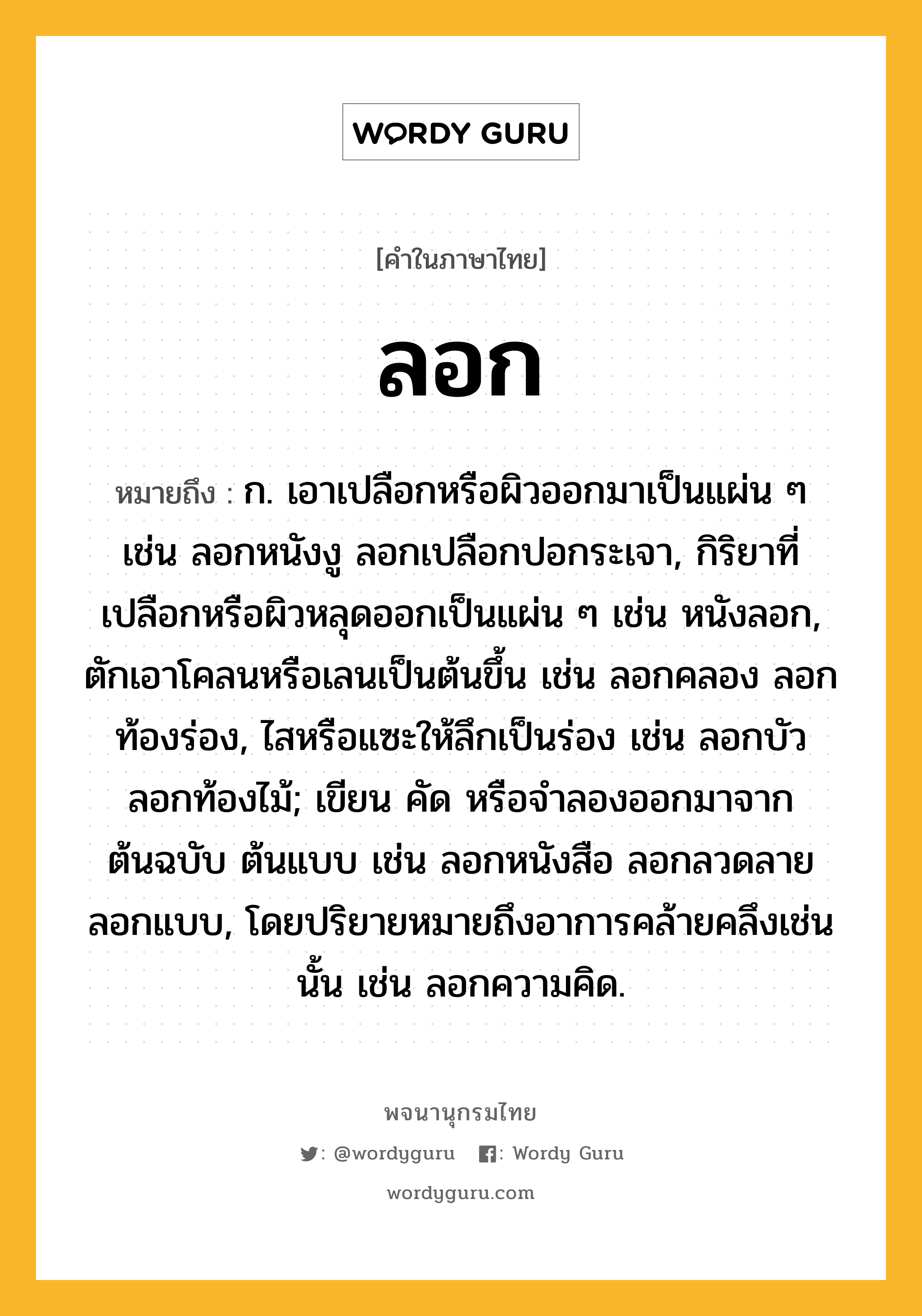 ลอก หมายถึงอะไร?, คำในภาษาไทย ลอก หมายถึง ก. เอาเปลือกหรือผิวออกมาเป็นแผ่น ๆ เช่น ลอกหนังงู ลอกเปลือกปอกระเจา, กิริยาที่เปลือกหรือผิวหลุดออกเป็นแผ่น ๆ เช่น หนังลอก, ตักเอาโคลนหรือเลนเป็นต้นขึ้น เช่น ลอกคลอง ลอกท้องร่อง, ไสหรือแซะให้ลึกเป็นร่อง เช่น ลอกบัว ลอกท้องไม้; เขียน คัด หรือจําลองออกมาจากต้นฉบับ ต้นแบบ เช่น ลอกหนังสือ ลอกลวดลาย ลอกแบบ, โดยปริยายหมายถึงอาการคล้ายคลึงเช่นนั้น เช่น ลอกความคิด.