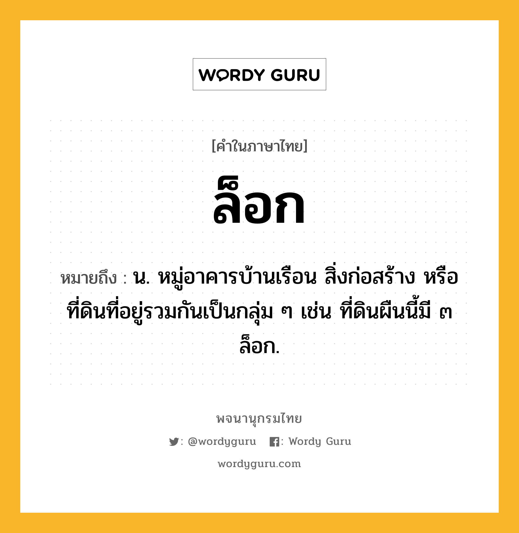 ล็อก หมายถึงอะไร?, คำในภาษาไทย ล็อก หมายถึง น. หมู่อาคารบ้านเรือน สิ่งก่อสร้าง หรือที่ดินที่อยู่รวมกันเป็นกลุ่ม ๆ เช่น ที่ดินผืนนี้มี ๓ ล็อก.