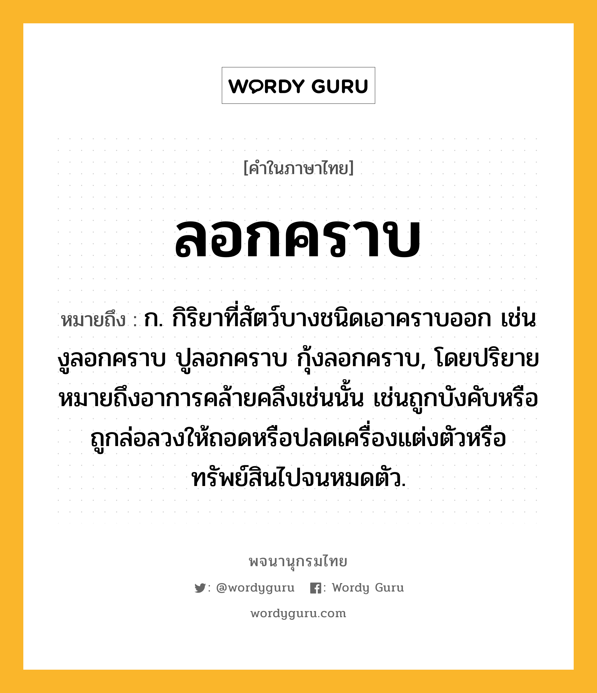 ลอกคราบ ความหมาย หมายถึงอะไร?, คำในภาษาไทย ลอกคราบ หมายถึง ก. กิริยาที่สัตว์บางชนิดเอาคราบออก เช่น งูลอกคราบ ปูลอกคราบ กุ้งลอกคราบ, โดยปริยายหมายถึงอาการคล้ายคลึงเช่นนั้น เช่นถูกบังคับหรือถูกล่อลวงให้ถอดหรือปลดเครื่องแต่งตัวหรือทรัพย์สินไปจนหมดตัว.