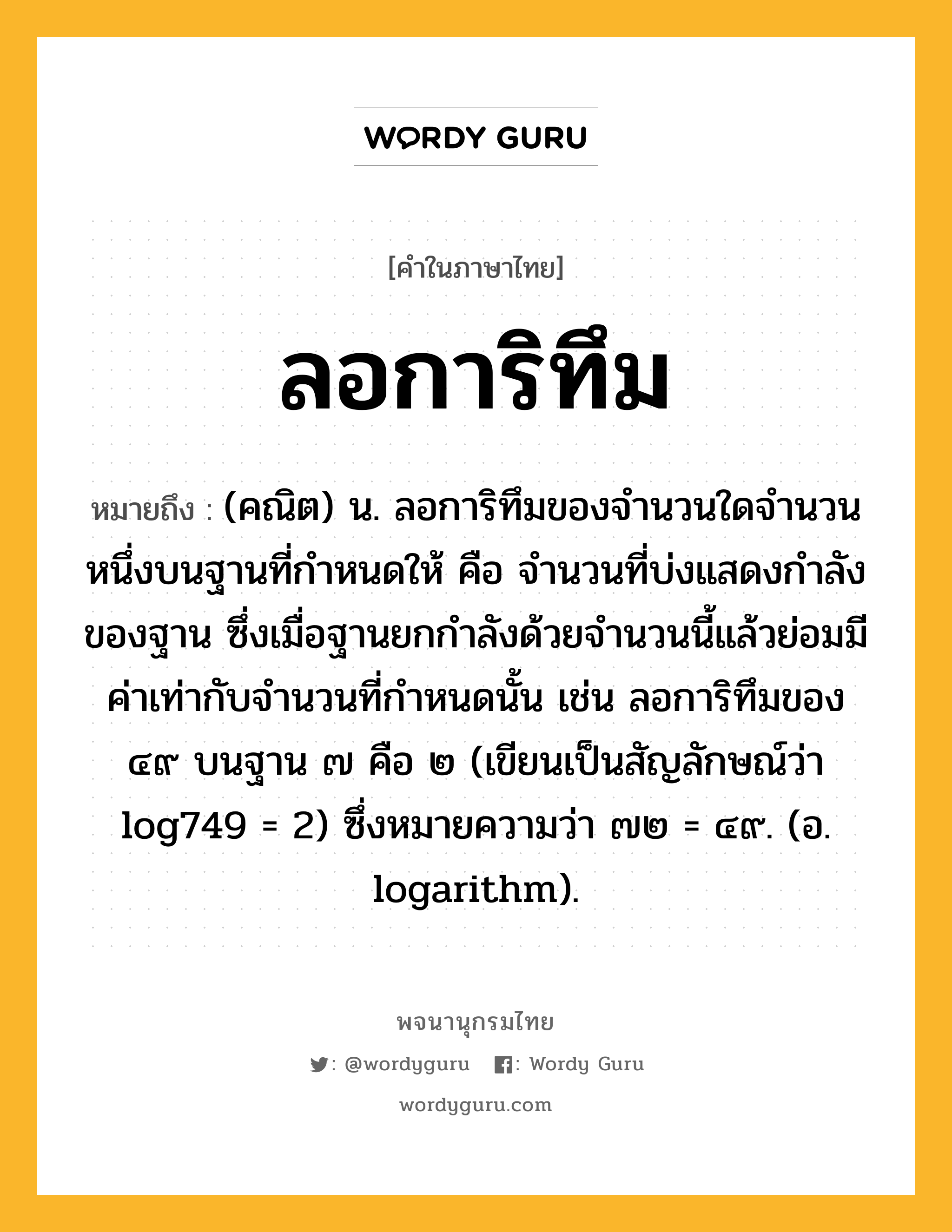 ลอการิทึม หมายถึงอะไร?, คำในภาษาไทย ลอการิทึม หมายถึง (คณิต) น. ลอการิทึมของจํานวนใดจํานวนหนึ่งบนฐานที่กําหนดให้ คือ จํานวนที่บ่งแสดงกําลังของฐาน ซึ่งเมื่อฐานยกกําลังด้วยจํานวนนี้แล้วย่อมมีค่าเท่ากับจํานวนที่กําหนดนั้น เช่น ลอการิทึมของ ๔๙ บนฐาน ๗ คือ ๒ (เขียนเป็นสัญลักษณ์ว่า log749 = 2) ซึ่งหมายความว่า ๗๒ = ๔๙. (อ. logarithm).