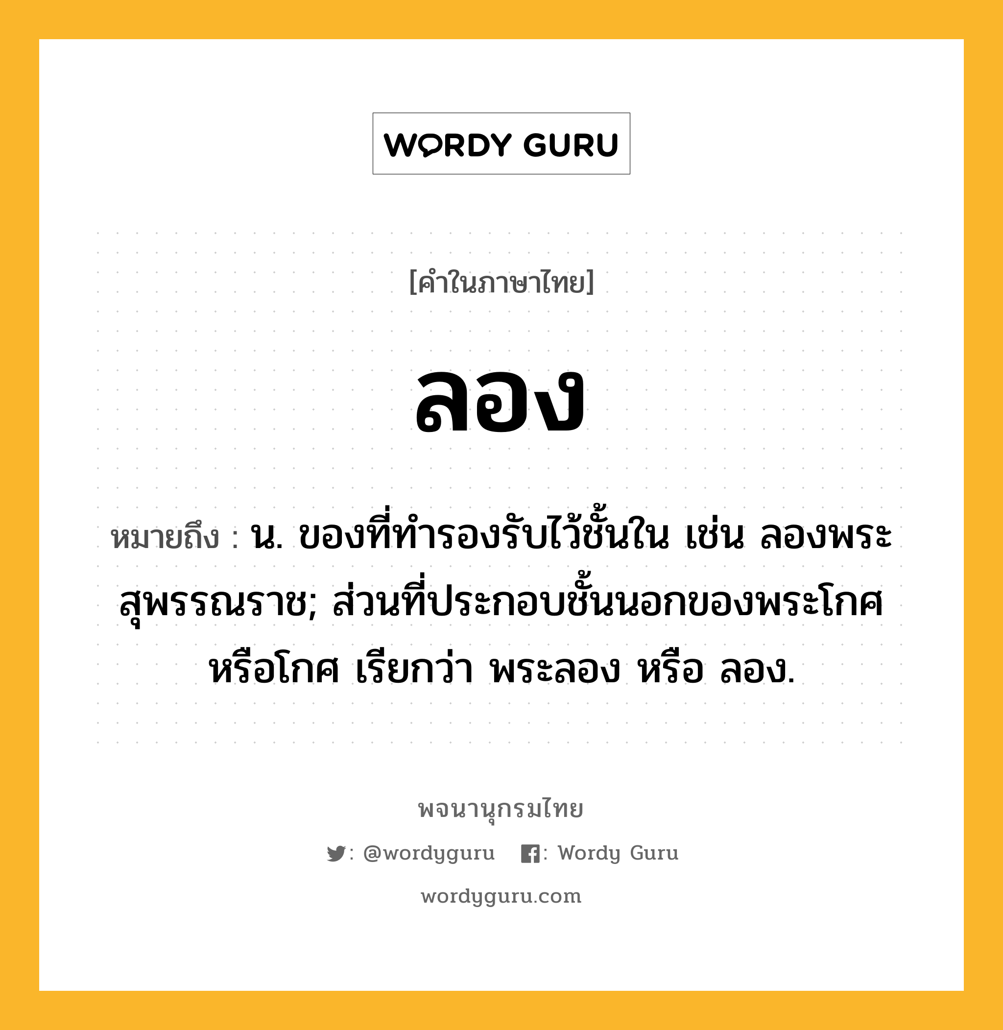 ลอง ความหมาย หมายถึงอะไร?, คำในภาษาไทย ลอง หมายถึง น. ของที่ทํารองรับไว้ชั้นใน เช่น ลองพระสุพรรณราช; ส่วนที่ประกอบชั้นนอกของพระโกศหรือโกศ เรียกว่า พระลอง หรือ ลอง.