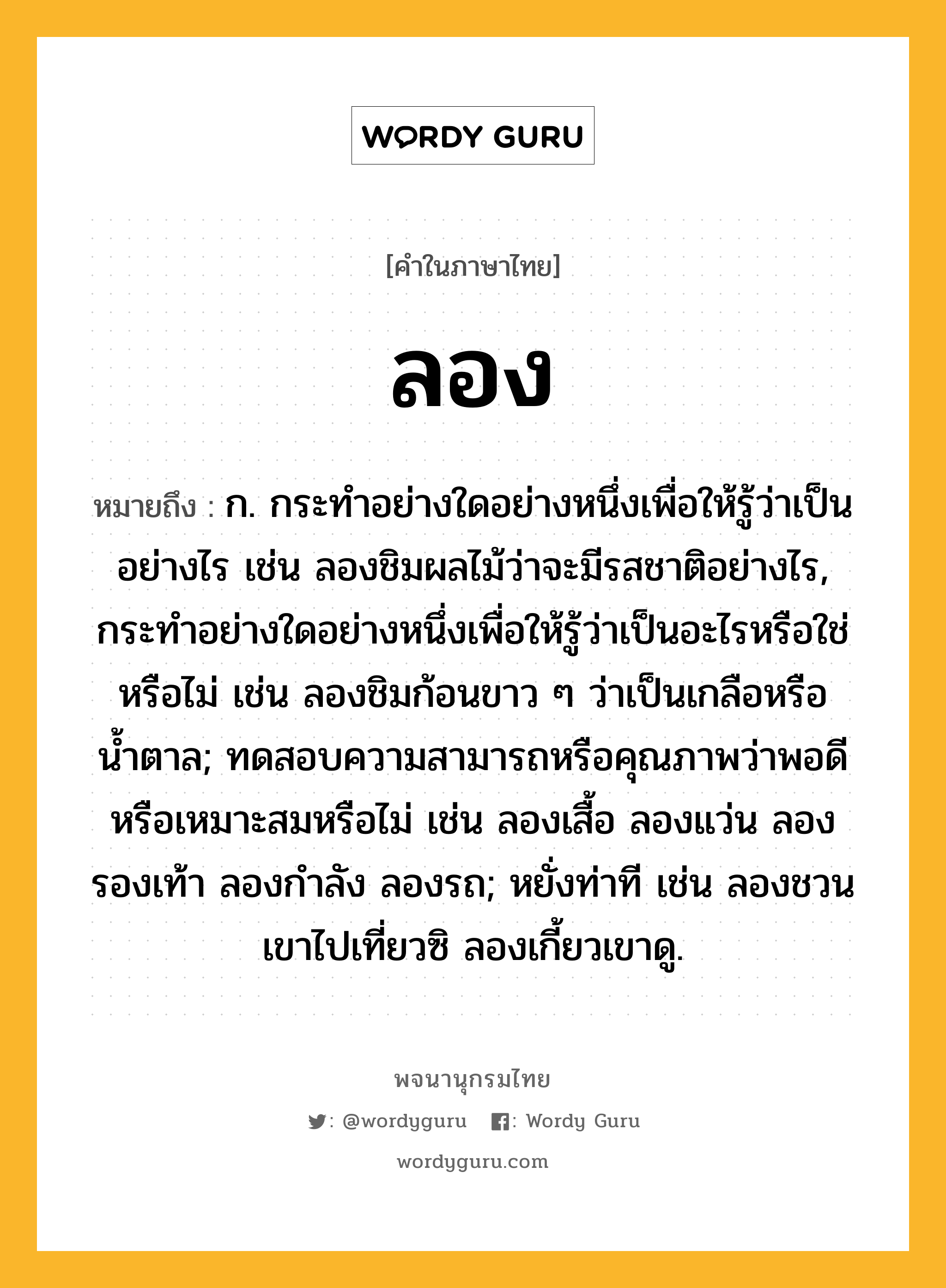 ลอง ความหมาย หมายถึงอะไร?, คำในภาษาไทย ลอง หมายถึง ก. กระทำอย่างใดอย่างหนึ่งเพื่อให้รู้ว่าเป็นอย่างไร เช่น ลองชิมผลไม้ว่าจะมีรสชาติอย่างไร, กระทำอย่างใดอย่างหนึ่งเพื่อให้รู้ว่าเป็นอะไรหรือใช่หรือไม่ เช่น ลองชิมก้อนขาว ๆ ว่าเป็นเกลือหรือน้ำตาล; ทดสอบความสามารถหรือคุณภาพว่าพอดีหรือเหมาะสมหรือไม่ เช่น ลองเสื้อ ลองแว่น ลองรองเท้า ลองกำลัง ลองรถ; หยั่งท่าที เช่น ลองชวนเขาไปเที่ยวซิ ลองเกี้ยวเขาดู.