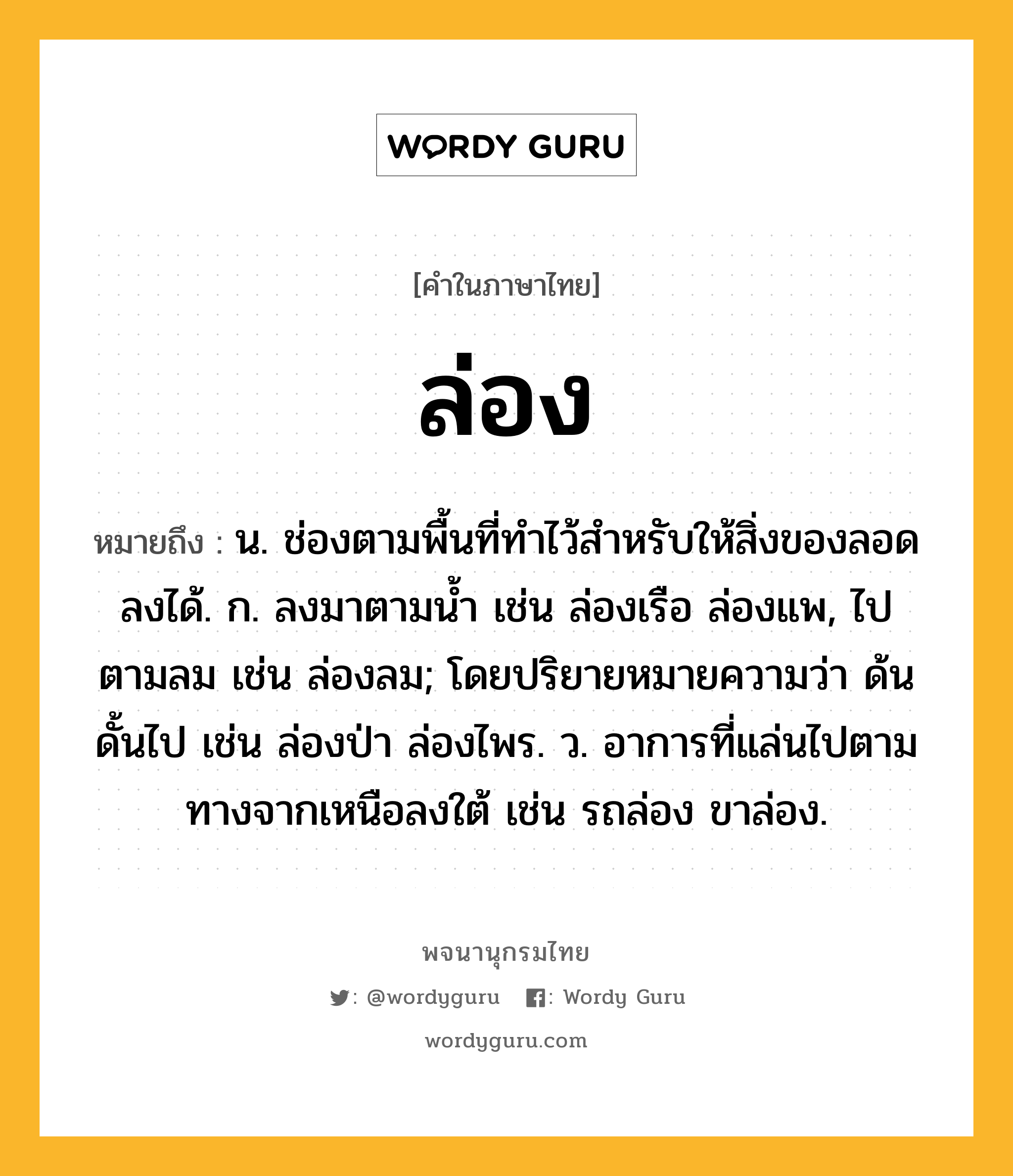 ล่อง หมายถึงอะไร?, คำในภาษาไทย ล่อง หมายถึง น. ช่องตามพื้นที่ทําไว้สําหรับให้สิ่งของลอดลงได้. ก. ลงมาตามนํ้า เช่น ล่องเรือ ล่องแพ, ไปตามลม เช่น ล่องลม; โดยปริยายหมายความว่า ด้นดั้นไป เช่น ล่องป่า ล่องไพร. ว. อาการที่แล่นไปตามทางจากเหนือลงใต้ เช่น รถล่อง ขาล่อง.