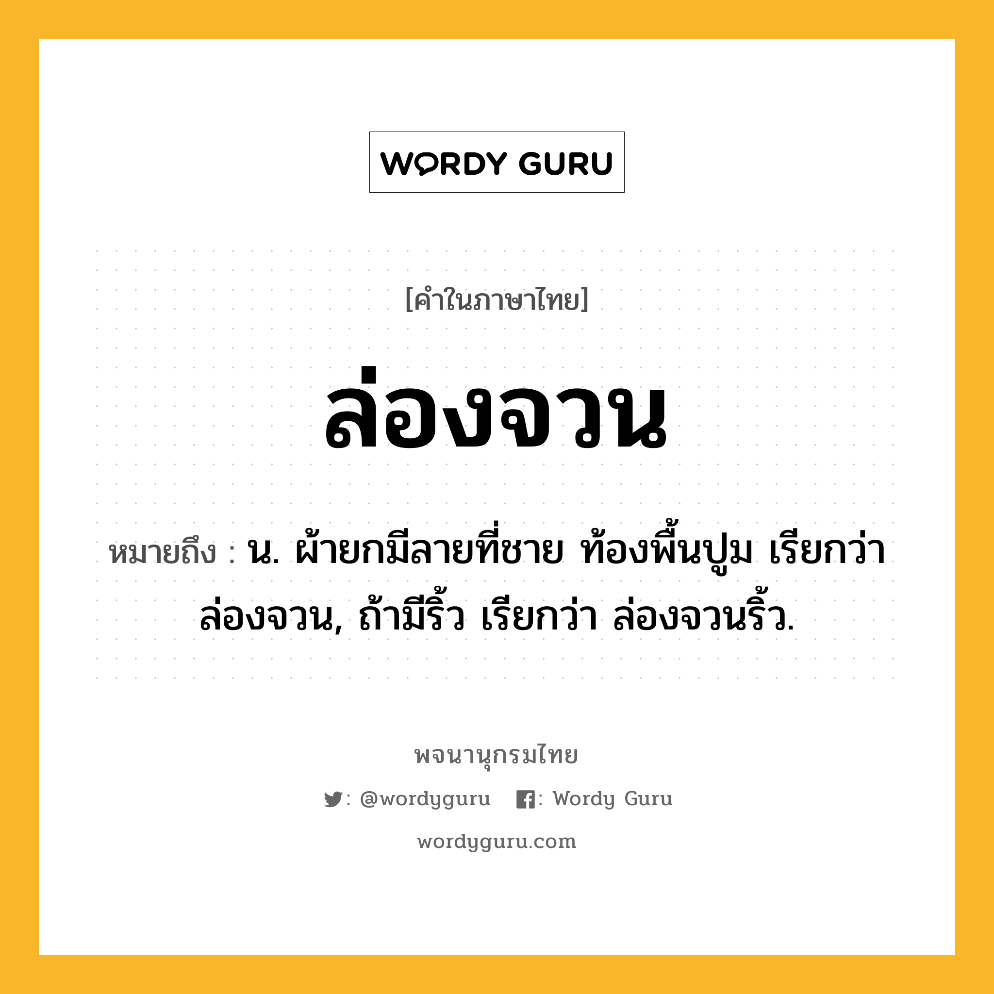 ล่องจวน หมายถึงอะไร?, คำในภาษาไทย ล่องจวน หมายถึง น. ผ้ายกมีลายที่ชาย ท้องพื้นปูม เรียกว่า ล่องจวน, ถ้ามีริ้ว เรียกว่า ล่องจวนริ้ว.