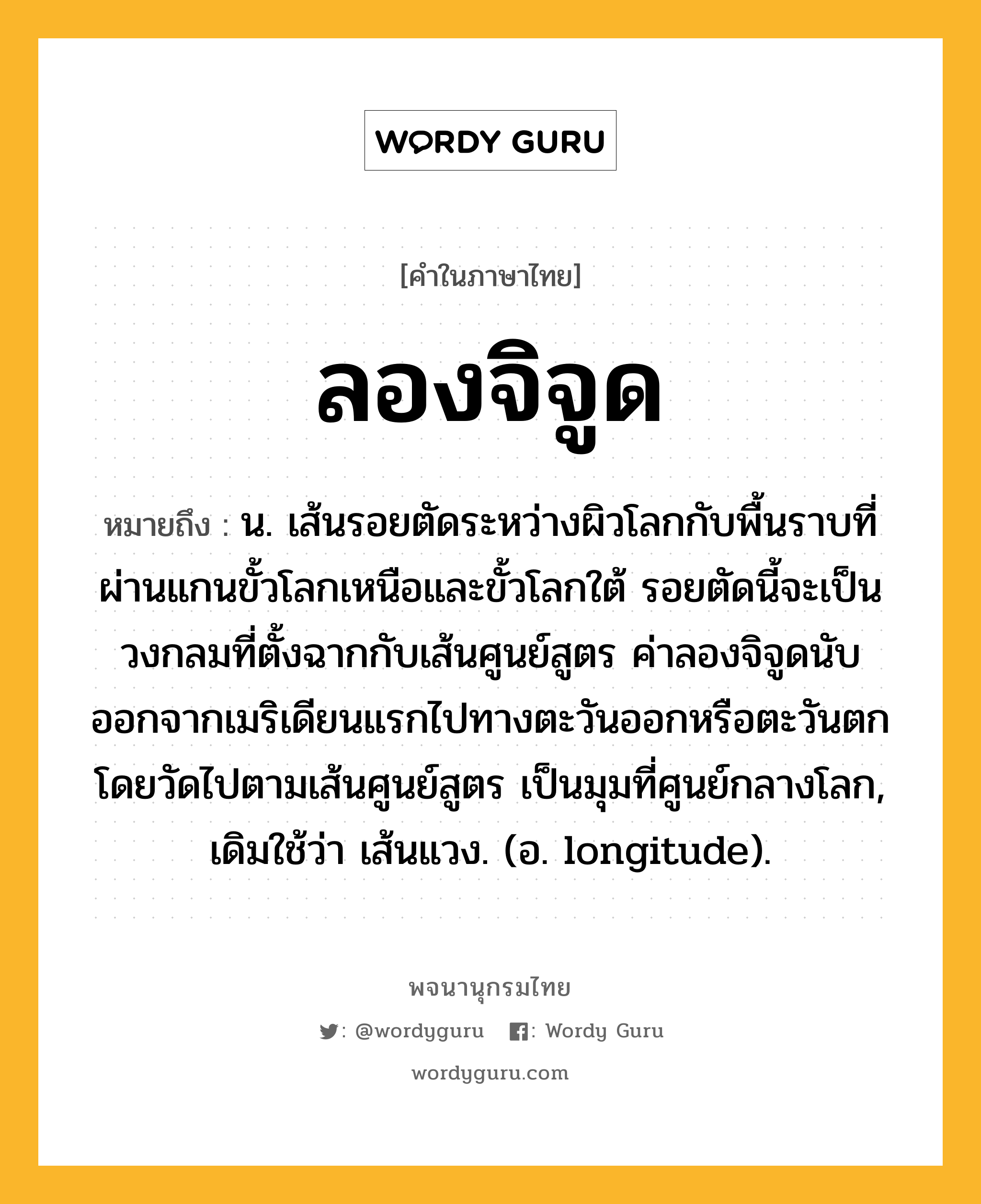 ลองจิจูด หมายถึงอะไร?, คำในภาษาไทย ลองจิจูด หมายถึง น. เส้นรอยตัดระหว่างผิวโลกกับพื้นราบที่ผ่านแกนขั้วโลกเหนือและขั้วโลกใต้ รอยตัดนี้จะเป็นวงกลมที่ตั้งฉากกับเส้นศูนย์สูตร ค่าลองจิจูดนับออกจากเมริเดียนแรกไปทางตะวันออกหรือตะวันตก โดยวัดไปตามเส้นศูนย์สูตร เป็นมุมที่ศูนย์กลางโลก, เดิมใช้ว่า เส้นแวง. (อ. longitude).