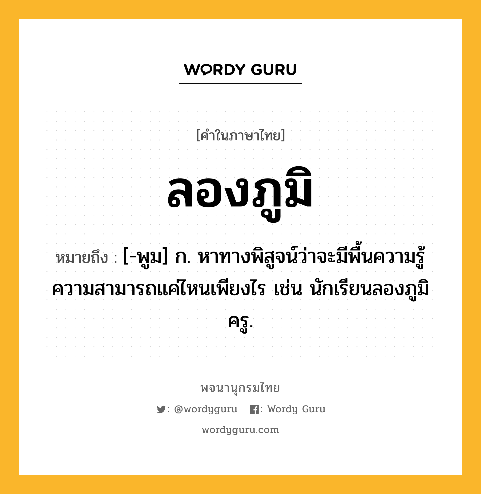 ลองภูมิ ความหมาย หมายถึงอะไร?, คำในภาษาไทย ลองภูมิ หมายถึง [-พูม] ก. หาทางพิสูจน์ว่าจะมีพื้นความรู้ความสามารถแค่ไหนเพียงไร เช่น นักเรียนลองภูมิครู.