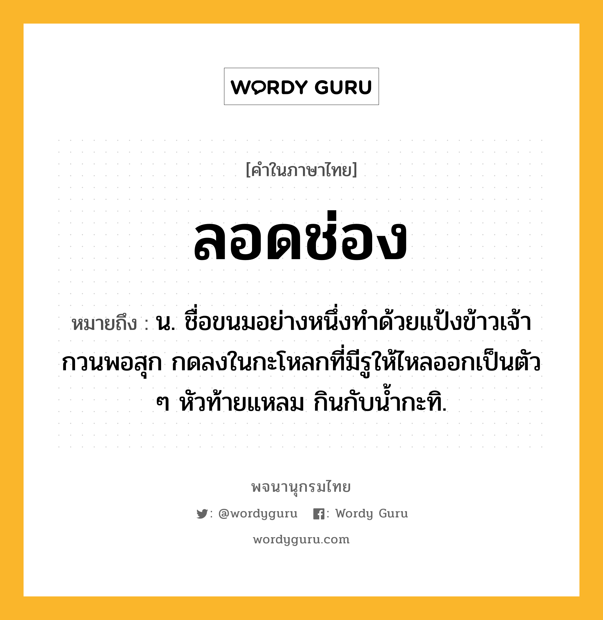 ลอดช่อง ความหมาย หมายถึงอะไร?, คำในภาษาไทย ลอดช่อง หมายถึง น. ชื่อขนมอย่างหนึ่งทําด้วยแป้งข้าวเจ้ากวนพอสุก กดลงในกะโหลกที่มีรูให้ไหลออกเป็นตัว ๆ หัวท้ายแหลม กินกับน้ำกะทิ.