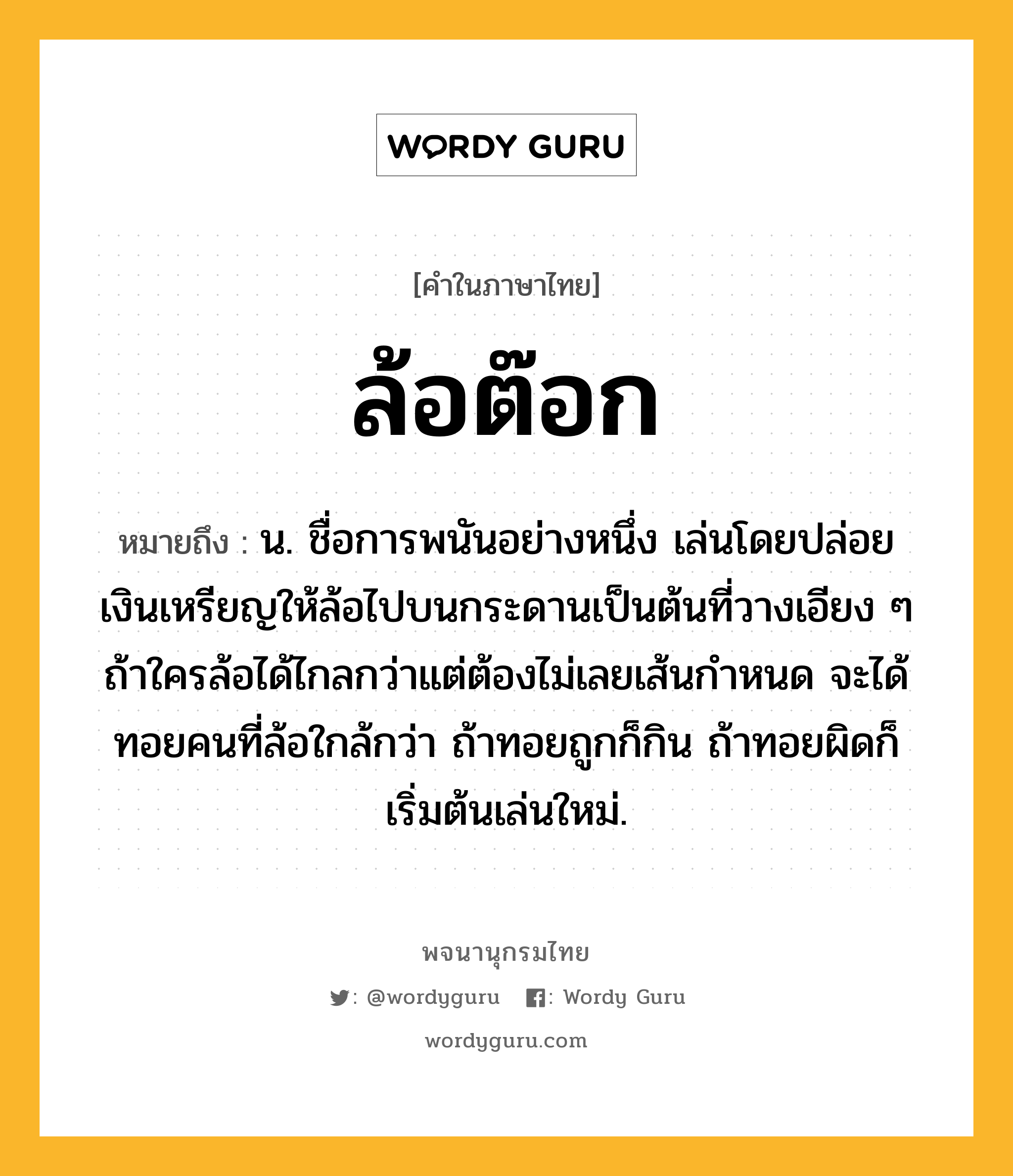 ล้อต๊อก หมายถึงอะไร?, คำในภาษาไทย ล้อต๊อก หมายถึง น. ชื่อการพนันอย่างหนึ่ง เล่นโดยปล่อยเงินเหรียญให้ล้อไปบนกระดานเป็นต้นที่วางเอียง ๆ ถ้าใครล้อได้ไกลกว่าแต่ต้องไม่เลยเส้นกำหนด จะได้ทอยคนที่ล้อใกล้กว่า ถ้าทอยถูกก็กิน ถ้าทอยผิดก็เริ่มต้นเล่นใหม่.