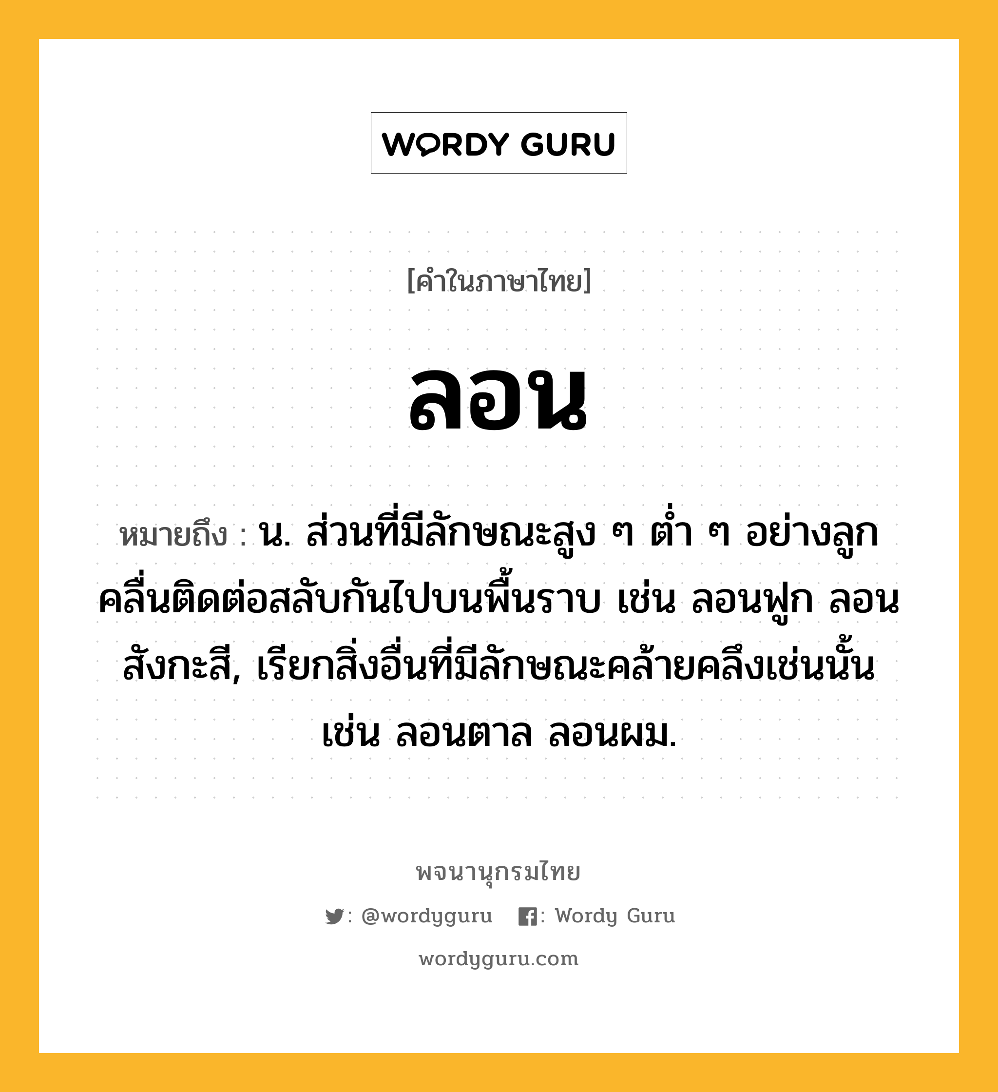 ลอน หมายถึงอะไร?, คำในภาษาไทย ลอน หมายถึง น. ส่วนที่มีลักษณะสูง ๆ ตํ่า ๆ อย่างลูกคลื่นติดต่อสลับกันไปบนพื้นราบ เช่น ลอนฟูก ลอนสังกะสี, เรียกสิ่งอื่นที่มีลักษณะคล้ายคลึงเช่นนั้น เช่น ลอนตาล ลอนผม.