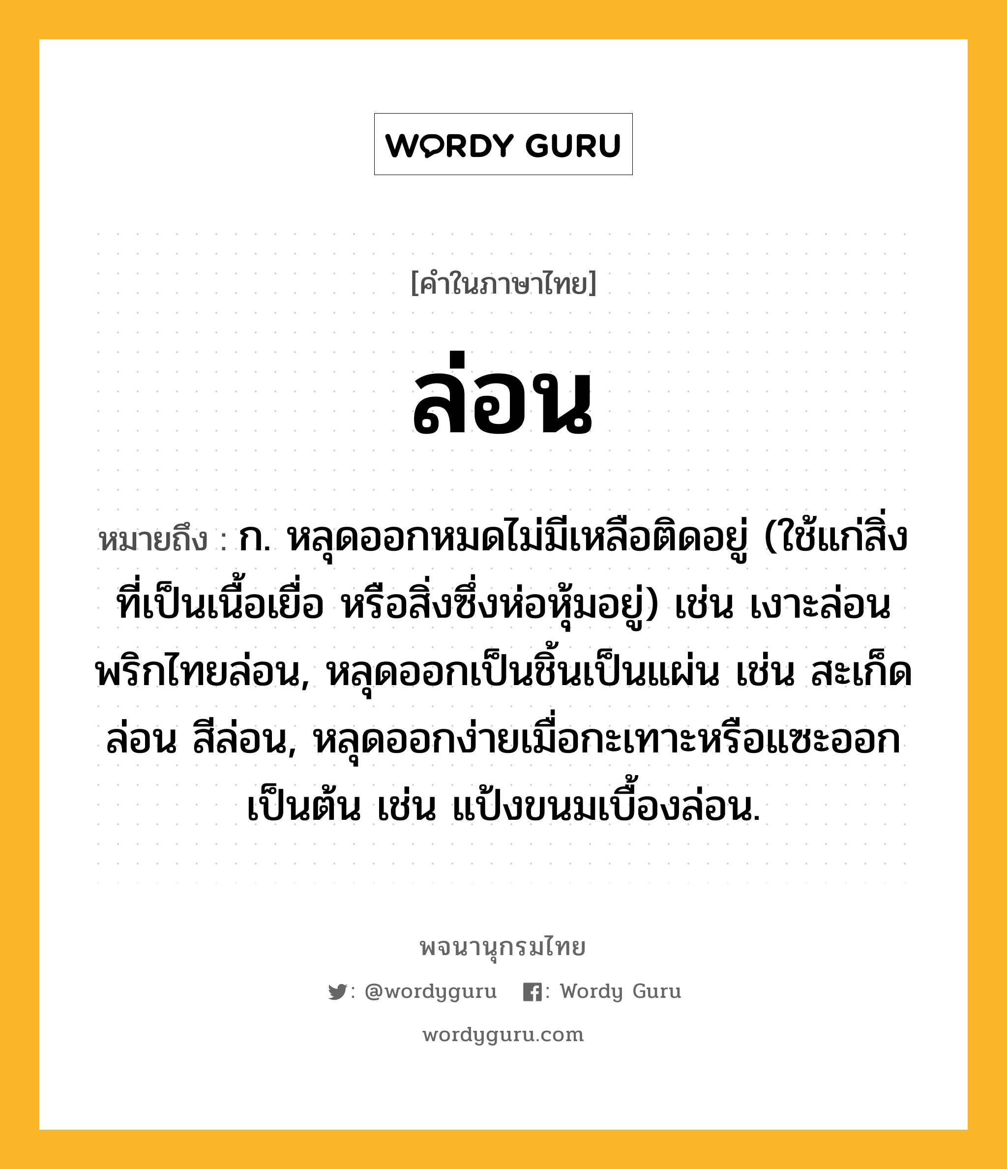 ล่อน หมายถึงอะไร?, คำในภาษาไทย ล่อน หมายถึง ก. หลุดออกหมดไม่มีเหลือติดอยู่ (ใช้แก่สิ่งที่เป็นเนื้อเยื่อ หรือสิ่งซึ่งห่อหุ้มอยู่) เช่น เงาะล่อน พริกไทยล่อน, หลุดออกเป็นชิ้นเป็นแผ่น เช่น สะเก็ดล่อน สีล่อน, หลุดออกง่ายเมื่อกะเทาะหรือแซะออกเป็นต้น เช่น แป้งขนมเบื้องล่อน.