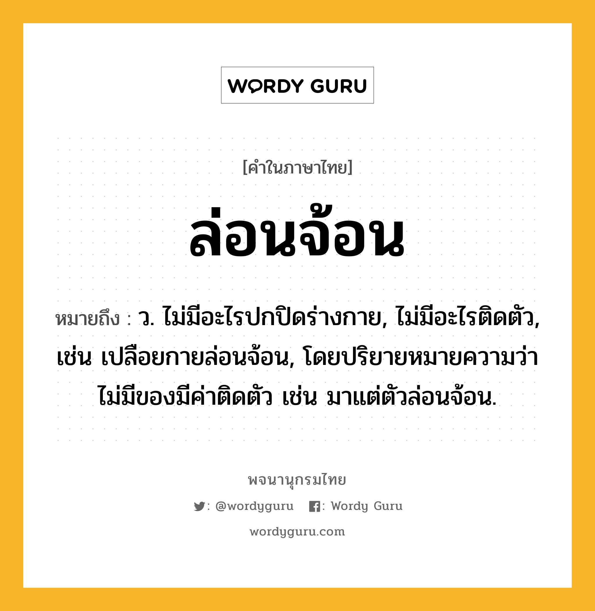 ล่อนจ้อน ความหมาย หมายถึงอะไร?, คำในภาษาไทย ล่อนจ้อน หมายถึง ว. ไม่มีอะไรปกปิดร่างกาย, ไม่มีอะไรติดตัว, เช่น เปลือยกายล่อนจ้อน, โดยปริยายหมายความว่า ไม่มีของมีค่าติดตัว เช่น มาแต่ตัวล่อนจ้อน.