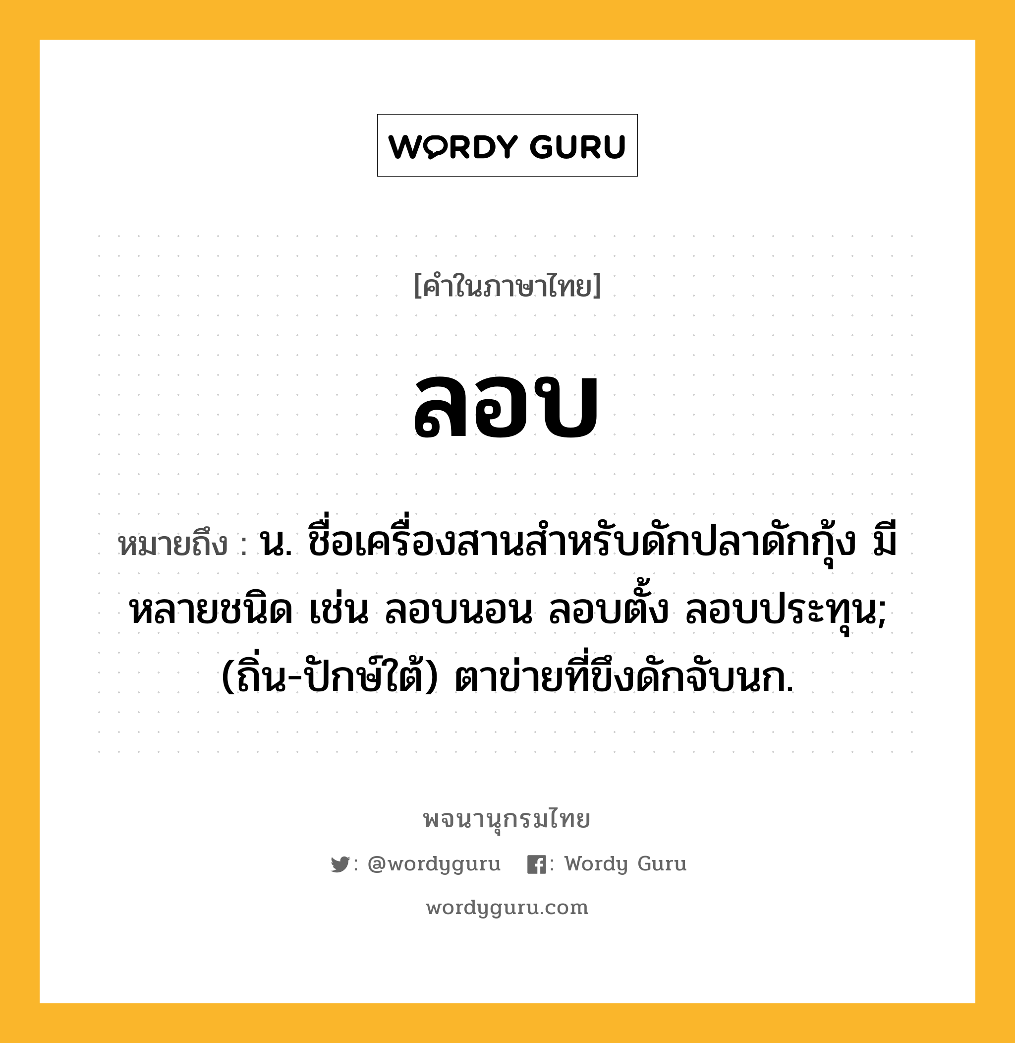 ลอบ ความหมาย หมายถึงอะไร?, คำในภาษาไทย ลอบ หมายถึง น. ชื่อเครื่องสานสําหรับดักปลาดักกุ้ง มีหลายชนิด เช่น ลอบนอน ลอบตั้ง ลอบประทุน; (ถิ่น-ปักษ์ใต้) ตาข่ายที่ขึงดักจับนก.