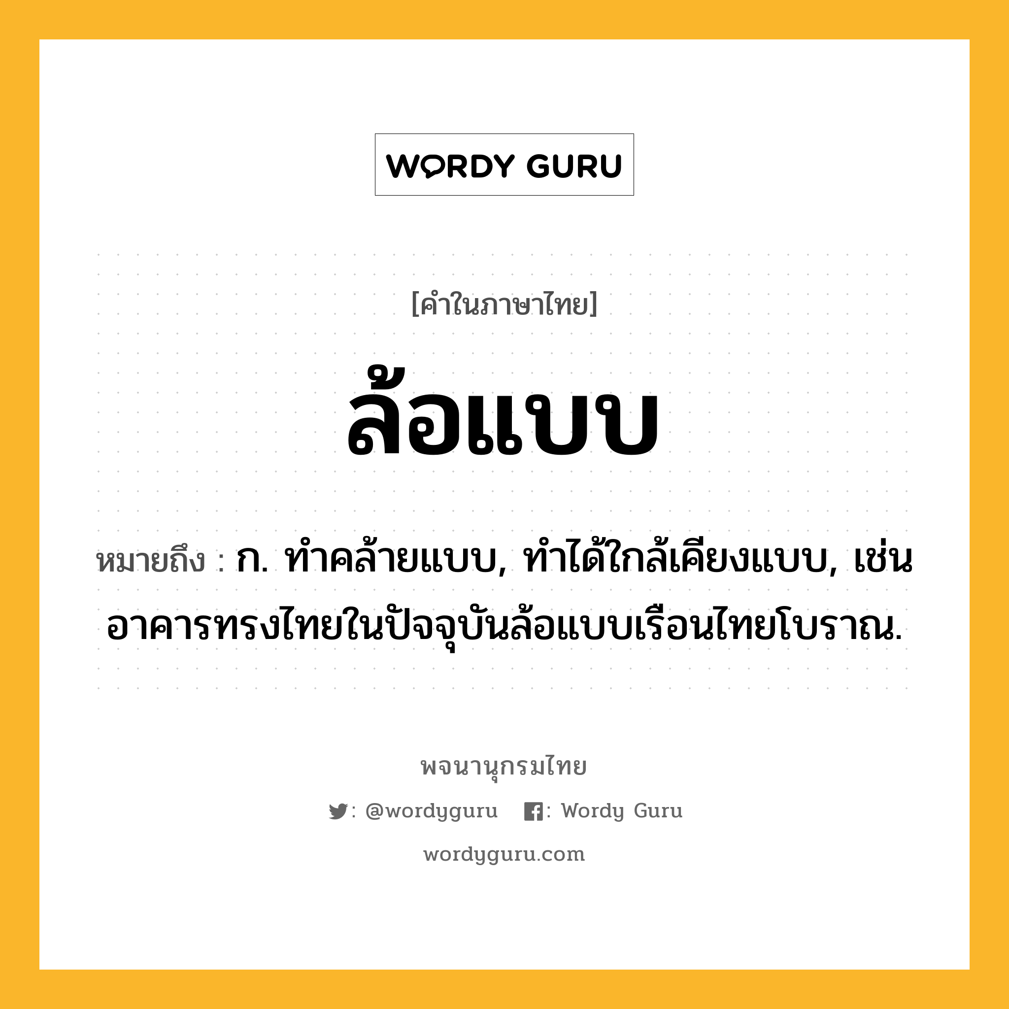 ล้อแบบ หมายถึงอะไร?, คำในภาษาไทย ล้อแบบ หมายถึง ก. ทำคล้ายแบบ, ทำได้ใกล้เคียงแบบ, เช่น อาคารทรงไทยในปัจจุบันล้อแบบเรือนไทยโบราณ.