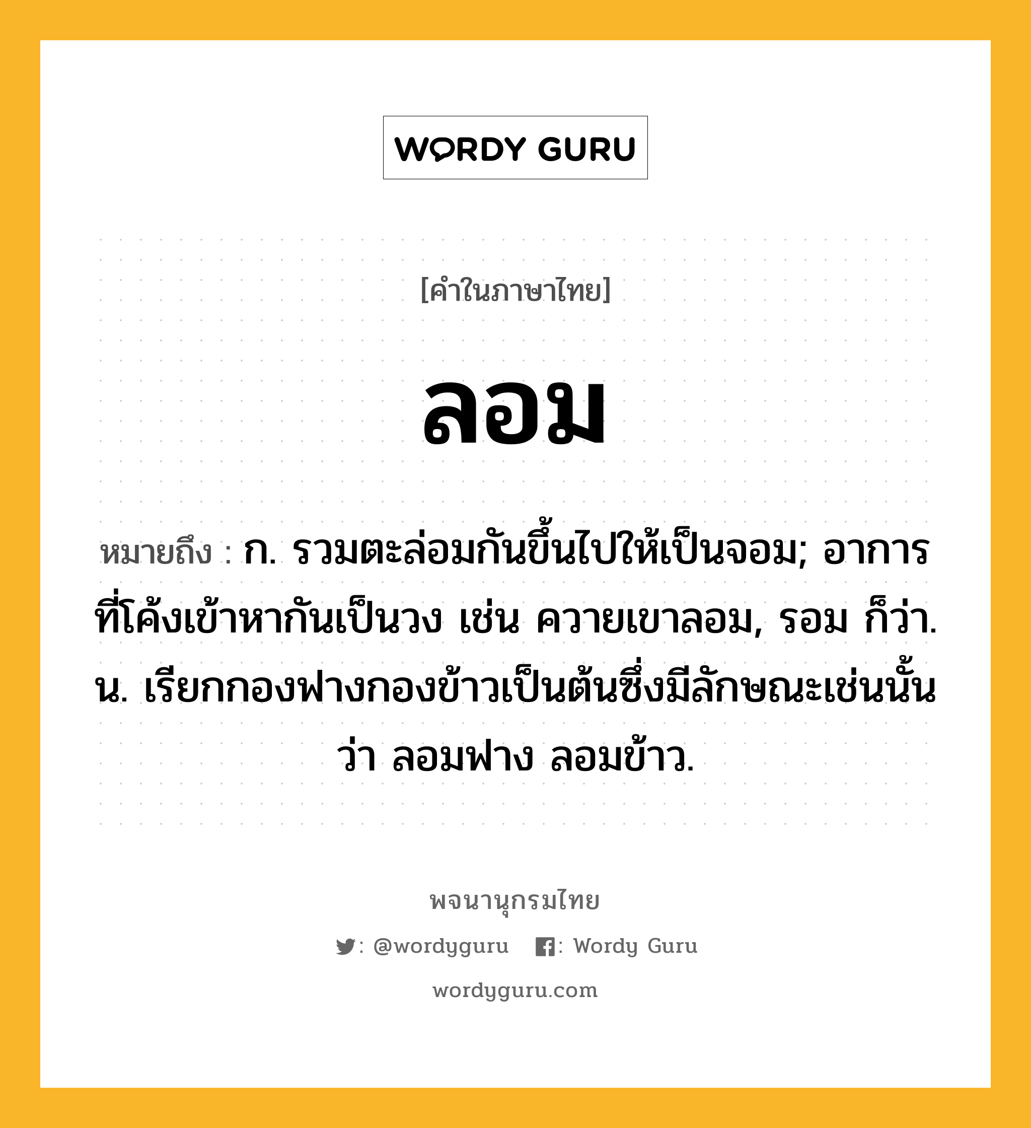 ลอม หมายถึงอะไร?, คำในภาษาไทย ลอม หมายถึง ก. รวมตะล่อมกันขึ้นไปให้เป็นจอม; อาการที่โค้งเข้าหากันเป็นวง เช่น ควายเขาลอม, รอม ก็ว่า. น. เรียกกองฟางกองข้าวเป็นต้นซึ่งมีลักษณะเช่นนั้นว่า ลอมฟาง ลอมข้าว.