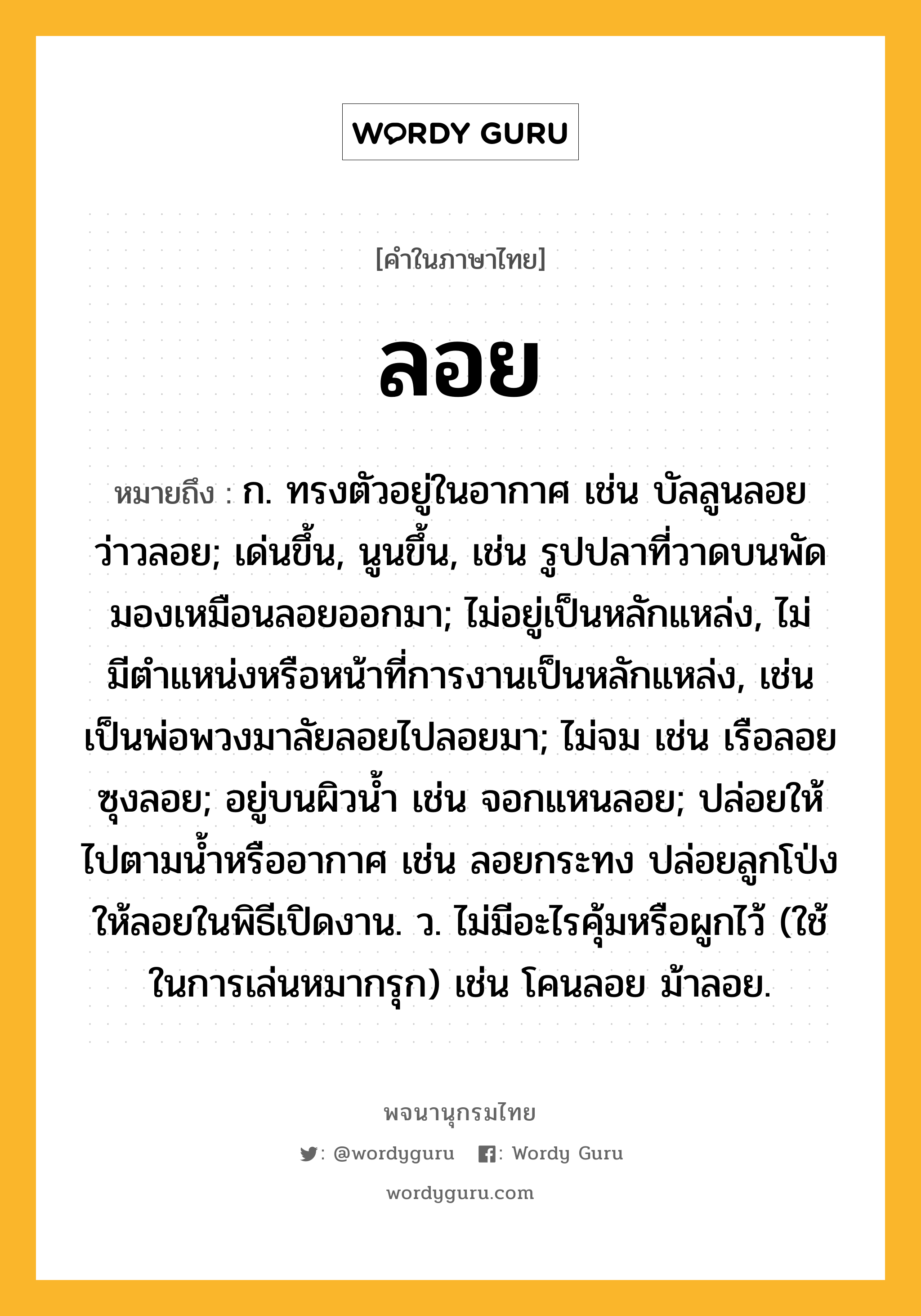 ลอย หมายถึงอะไร?, คำในภาษาไทย ลอย หมายถึง ก. ทรงตัวอยู่ในอากาศ เช่น บัลลูนลอย ว่าวลอย; เด่นขึ้น, นูนขึ้น, เช่น รูปปลาที่วาดบนพัดมองเหมือนลอยออกมา; ไม่อยู่เป็นหลักแหล่ง, ไม่มีตําแหน่งหรือหน้าที่การงานเป็นหลักแหล่ง, เช่น เป็นพ่อพวงมาลัยลอยไปลอยมา; ไม่จม เช่น เรือลอย ซุงลอย; อยู่บนผิวน้ำ เช่น จอกแหนลอย; ปล่อยให้ไปตามน้ำหรืออากาศ เช่น ลอยกระทง ปล่อยลูกโป่งให้ลอยในพิธีเปิดงาน. ว. ไม่มีอะไรคุ้มหรือผูกไว้ (ใช้ในการเล่นหมากรุก) เช่น โคนลอย ม้าลอย.