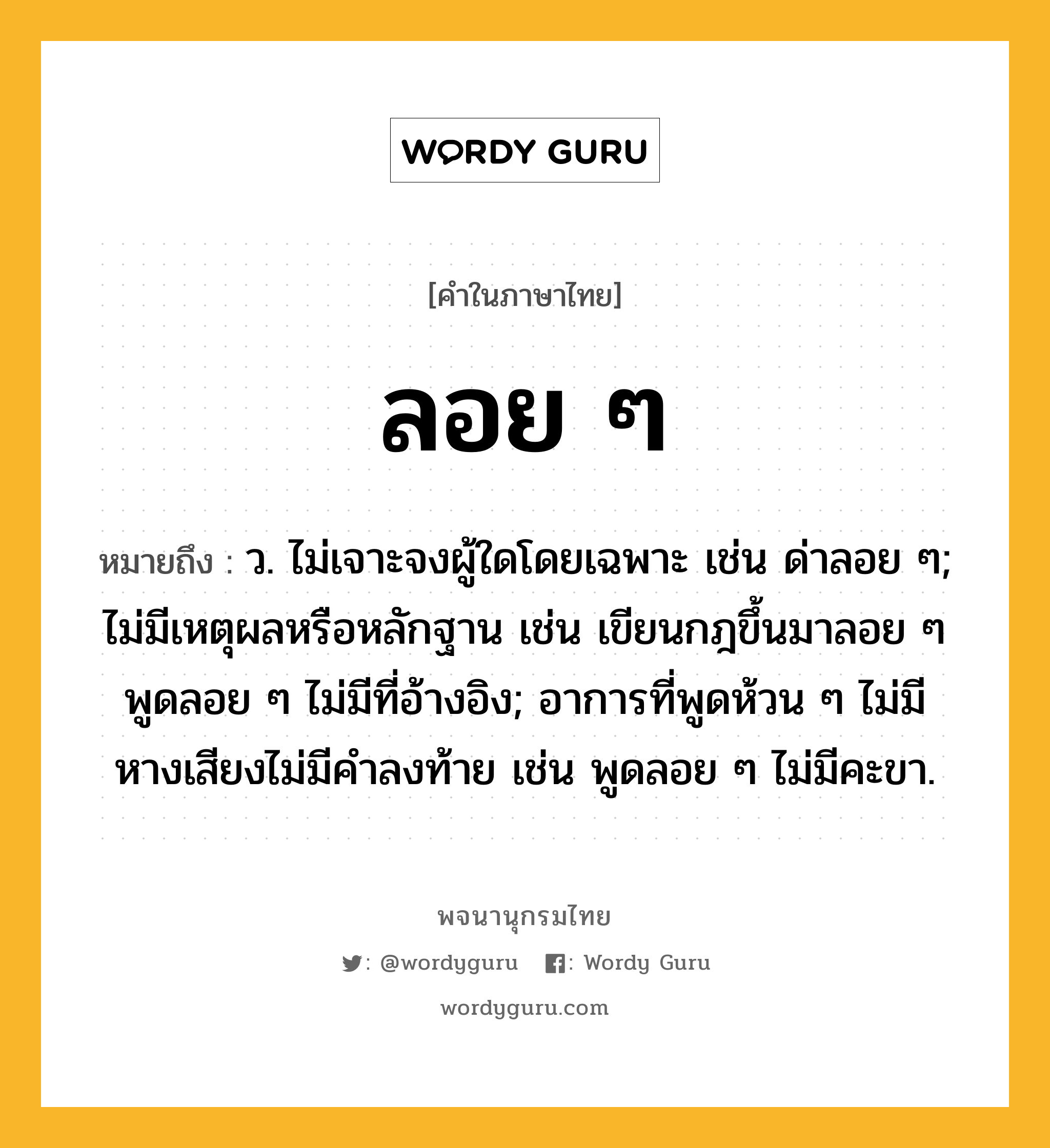 ลอย ๆ หมายถึงอะไร?, คำในภาษาไทย ลอย ๆ หมายถึง ว. ไม่เจาะจงผู้ใดโดยเฉพาะ เช่น ด่าลอย ๆ; ไม่มีเหตุผลหรือหลักฐาน เช่น เขียนกฎขึ้นมาลอย ๆ พูดลอย ๆ ไม่มีที่อ้างอิง; อาการที่พูดห้วน ๆ ไม่มีหางเสียงไม่มีคำลงท้าย เช่น พูดลอย ๆ ไม่มีคะขา.