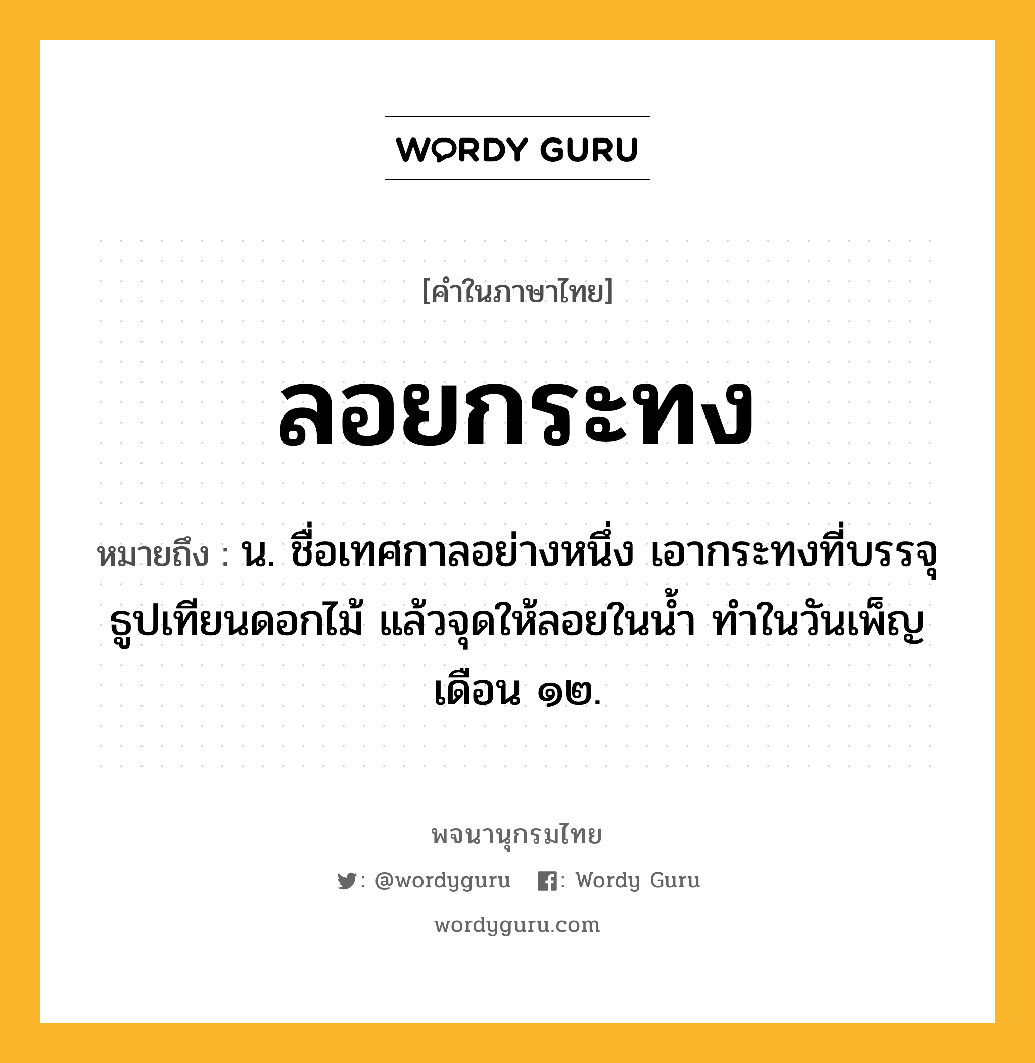 ลอยกระทง ความหมาย หมายถึงอะไร?, คำในภาษาไทย ลอยกระทง หมายถึง น. ชื่อเทศกาลอย่างหนึ่ง เอากระทงที่บรรจุธูปเทียนดอกไม้ แล้วจุดให้ลอยในน้ำ ทำในวันเพ็ญเดือน ๑๒.