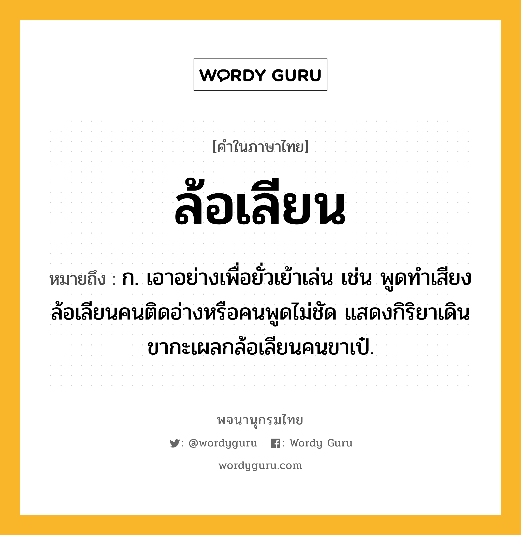 ล้อเลียน หมายถึงอะไร?, คำในภาษาไทย ล้อเลียน หมายถึง ก. เอาอย่างเพื่อยั่วเย้าเล่น เช่น พูดทำเสียงล้อเลียนคนติดอ่างหรือคนพูดไม่ชัด แสดงกิริยาเดินขากะเผลกล้อเลียนคนขาเป๋.