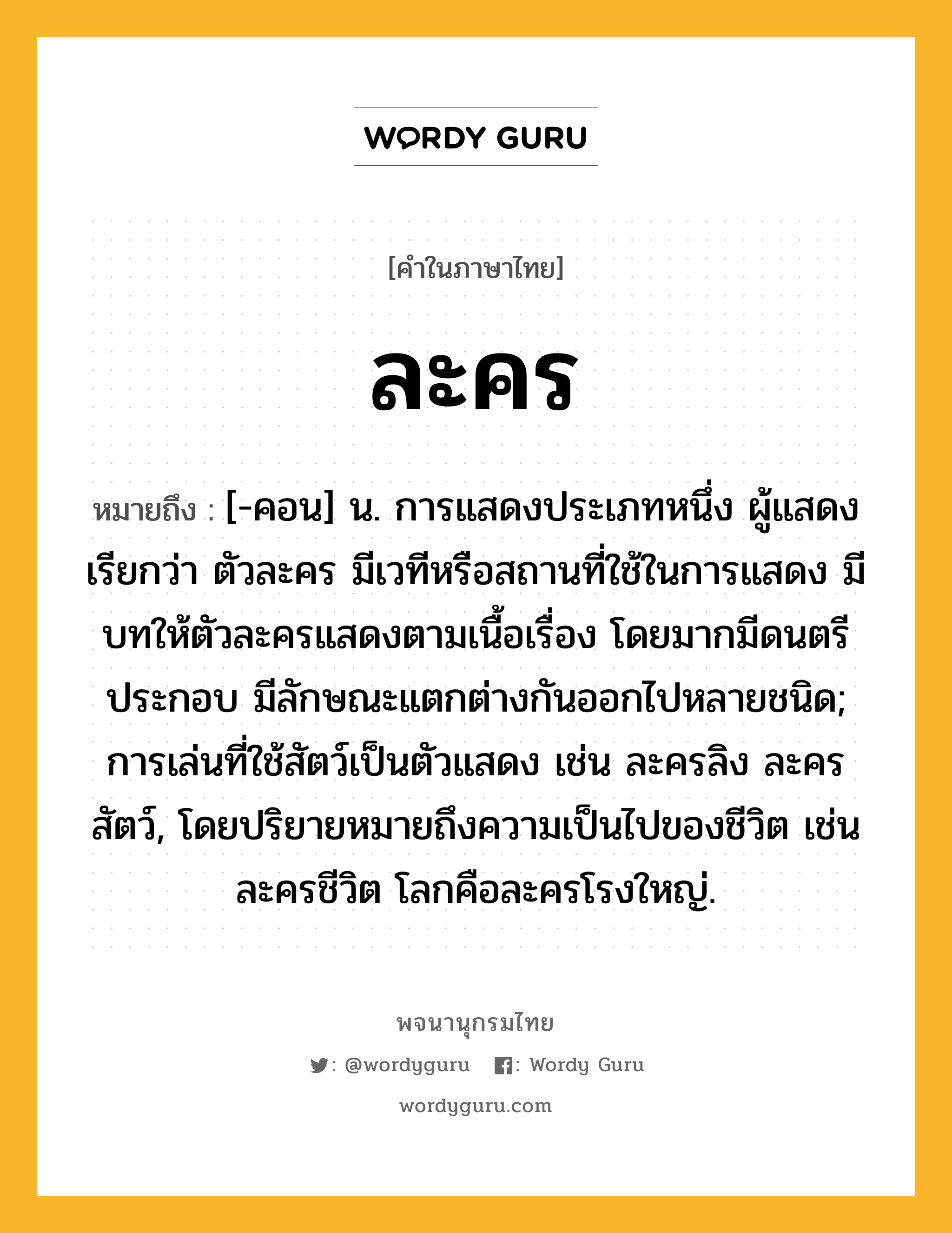 ละคร หมายถึงอะไร?, คำในภาษาไทย ละคร หมายถึง [-คอน] น. การแสดงประเภทหนึ่ง ผู้แสดงเรียกว่า ตัวละคร มีเวทีหรือสถานที่ใช้ในการแสดง มีบทให้ตัวละครแสดงตามเนื้อเรื่อง โดยมากมีดนตรีประกอบ มีลักษณะแตกต่างกันออกไปหลายชนิด; การเล่นที่ใช้สัตว์เป็นตัวแสดง เช่น ละครลิง ละครสัตว์, โดยปริยายหมายถึงความเป็นไปของชีวิต เช่น ละครชีวิต โลกคือละครโรงใหญ่.