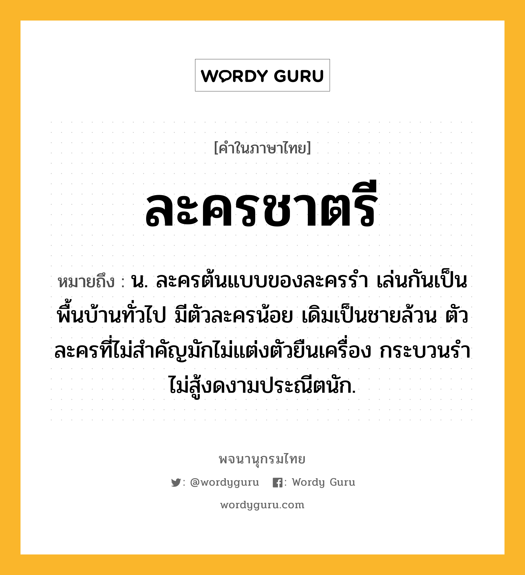 ละครชาตรี หมายถึงอะไร?, คำในภาษาไทย ละครชาตรี หมายถึง น. ละครต้นแบบของละครรำ เล่นกันเป็นพื้นบ้านทั่วไป มีตัวละครน้อย เดิมเป็นชายล้วน ตัวละครที่ไม่สำคัญมักไม่แต่งตัวยืนเครื่อง กระบวนรำไม่สู้งดงามประณีตนัก.