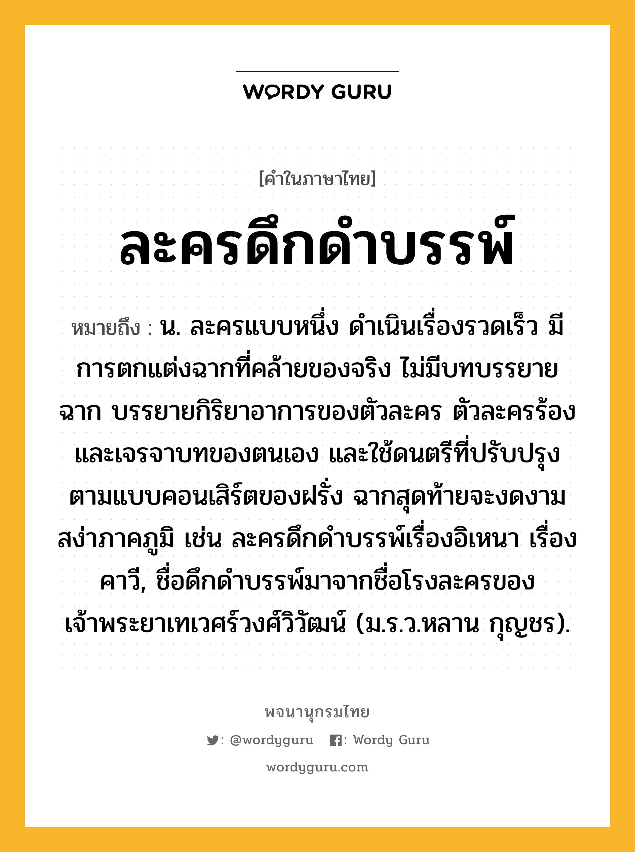 ละครดึกดำบรรพ์ หมายถึงอะไร?, คำในภาษาไทย ละครดึกดำบรรพ์ หมายถึง น. ละครแบบหนึ่ง ดำเนินเรื่องรวดเร็ว มีการตกแต่งฉากที่คล้ายของจริง ไม่มีบทบรรยายฉาก บรรยายกิริยาอาการของตัวละคร ตัวละครร้องและเจรจาบทของตนเอง และใช้ดนตรีที่ปรับปรุงตามแบบคอนเสิร์ตของฝรั่ง ฉากสุดท้ายจะงดงามสง่าภาคภูมิ เช่น ละครดึกดำบรรพ์เรื่องอิเหนา เรื่องคาวี, ชื่อดึกดำบรรพ์มาจากชื่อโรงละครของเจ้าพระยาเทเวศร์วงศ์วิวัฒน์ (ม.ร.ว.หลาน กุญชร).