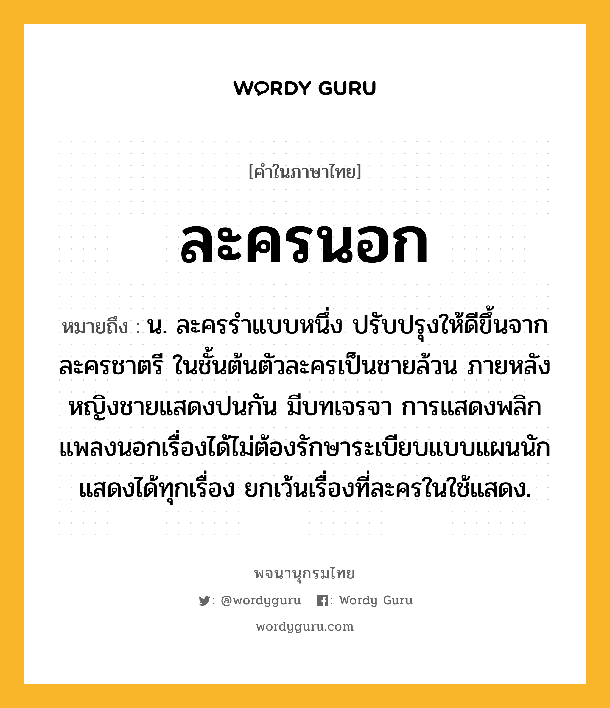 ละครนอก หมายถึงอะไร?, คำในภาษาไทย ละครนอก หมายถึง น. ละครรำแบบหนึ่ง ปรับปรุงให้ดีขึ้นจากละครชาตรี ในชั้นต้นตัวละครเป็นชายล้วน ภายหลังหญิงชายแสดงปนกัน มีบทเจรจา การแสดงพลิกแพลงนอกเรื่องได้ไม่ต้องรักษาระเบียบแบบแผนนัก แสดงได้ทุกเรื่อง ยกเว้นเรื่องที่ละครในใช้แสดง.