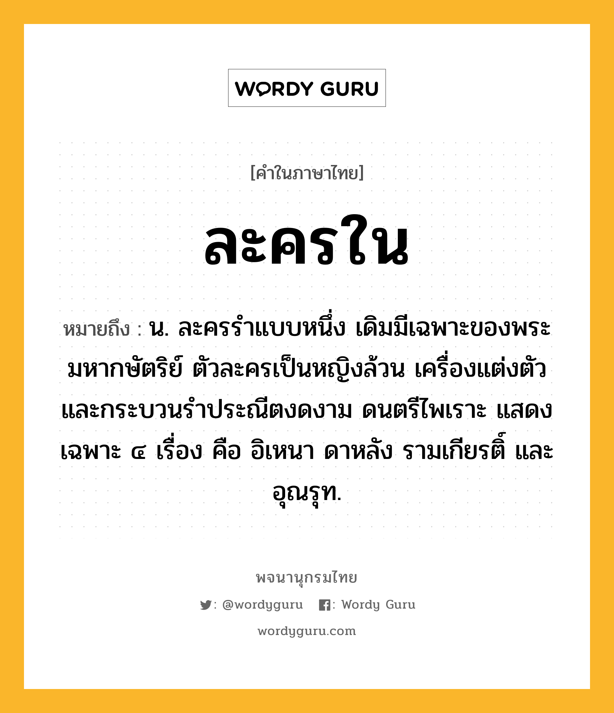 ละครใน หมายถึงอะไร?, คำในภาษาไทย ละครใน หมายถึง น. ละครรำแบบหนึ่ง เดิมมีเฉพาะของพระมหากษัตริย์ ตัวละครเป็นหญิงล้วน เครื่องแต่งตัวและกระบวนรำประณีตงดงาม ดนตรีไพเราะ แสดงเฉพาะ ๔ เรื่อง คือ อิเหนา ดาหลัง รามเกียรติ์ และอุณรุท.