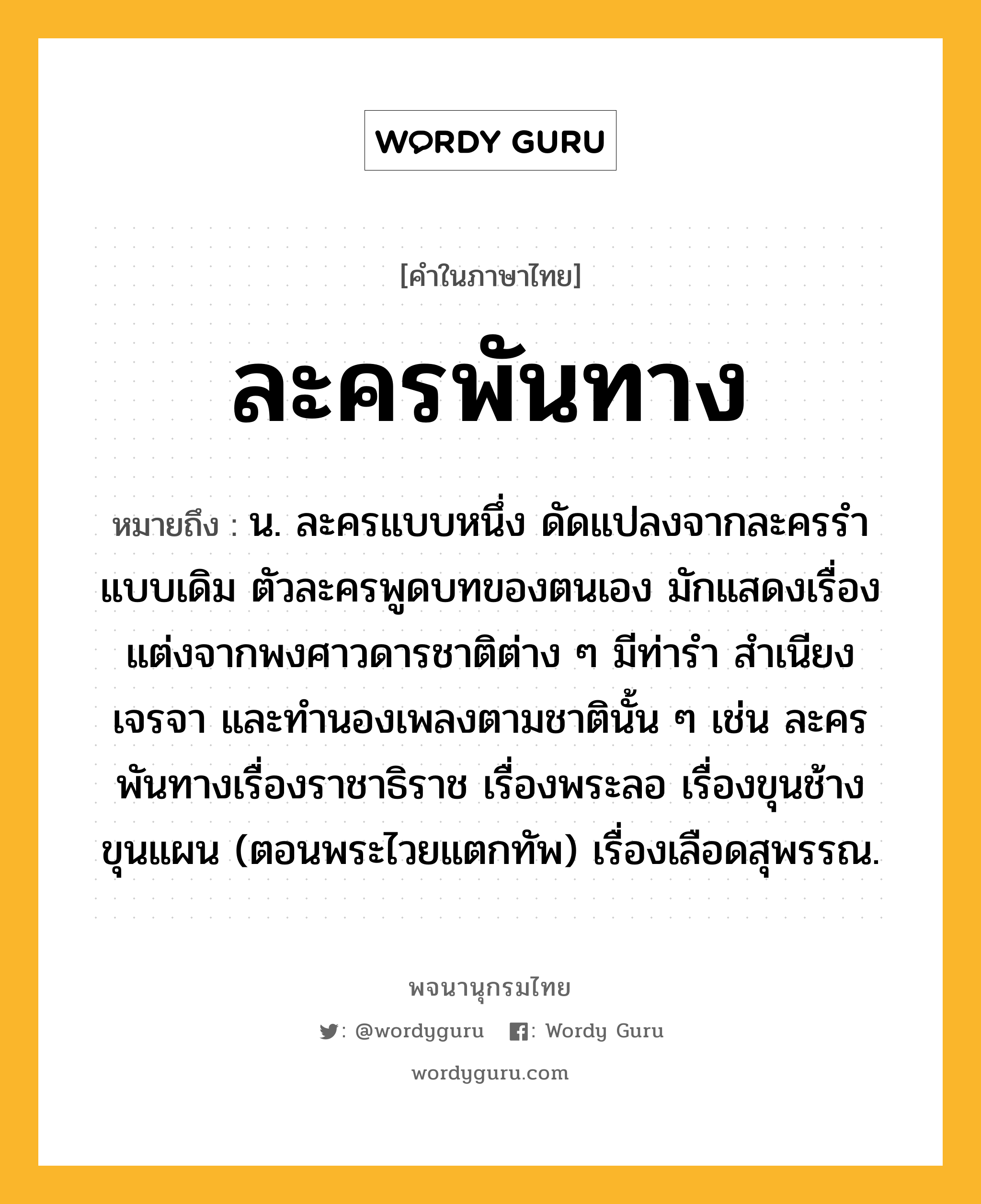 ละครพันทาง หมายถึงอะไร?, คำในภาษาไทย ละครพันทาง หมายถึง น. ละครแบบหนึ่ง ดัดแปลงจากละครรำแบบเดิม ตัวละครพูดบทของตนเอง มักแสดงเรื่องแต่งจากพงศาวดารชาติต่าง ๆ มีท่ารำ สำเนียงเจรจา และทำนองเพลงตามชาตินั้น ๆ เช่น ละครพันทางเรื่องราชาธิราช เรื่องพระลอ เรื่องขุนช้างขุนแผน (ตอนพระไวยแตกทัพ) เรื่องเลือดสุพรรณ.