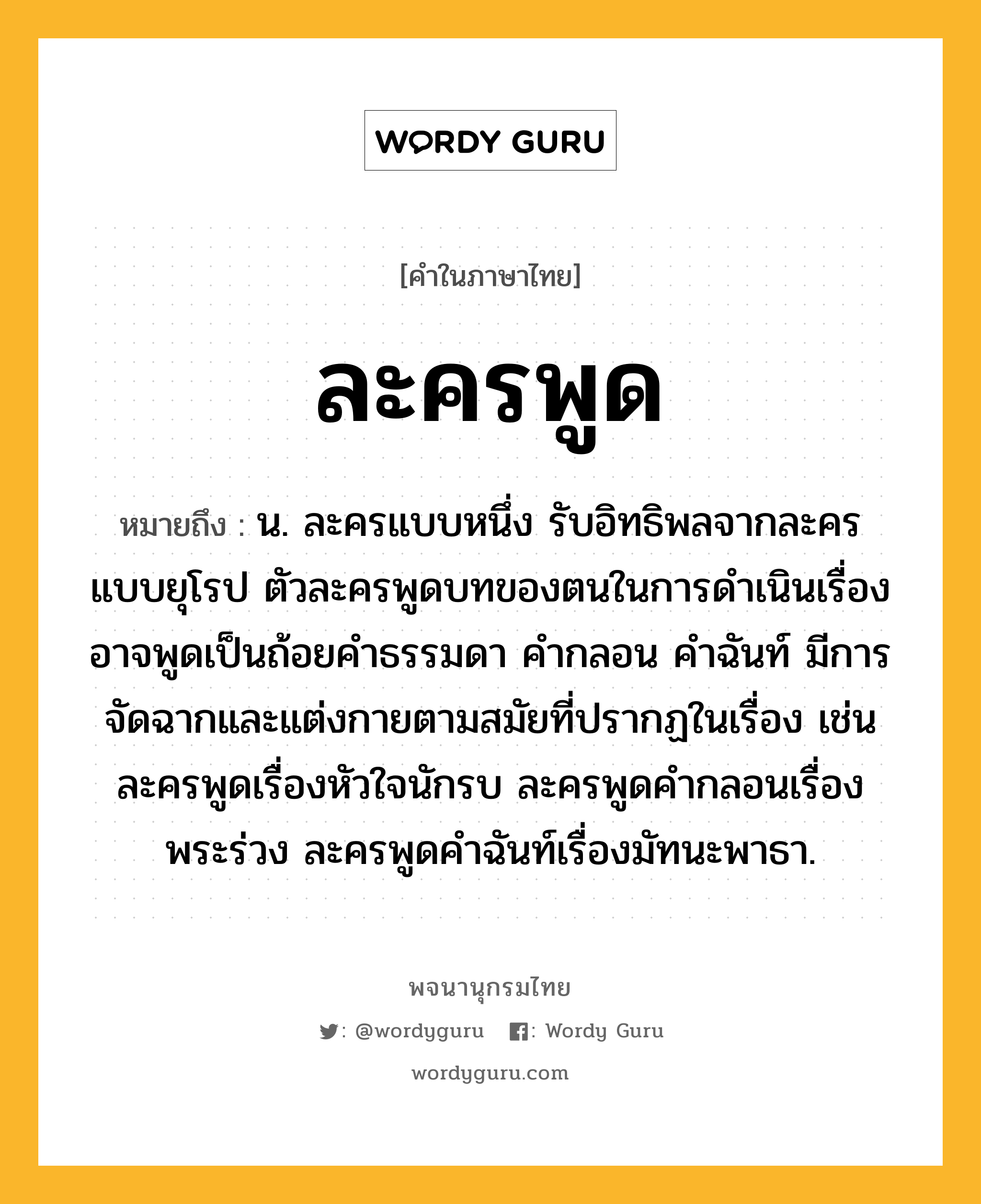 ละครพูด หมายถึงอะไร?, คำในภาษาไทย ละครพูด หมายถึง น. ละครแบบหนึ่ง รับอิทธิพลจากละครแบบยุโรป ตัวละครพูดบทของตนในการดำเนินเรื่อง อาจพูดเป็นถ้อยคำธรรมดา คำกลอน คำฉันท์ มีการจัดฉากและแต่งกายตามสมัยที่ปรากฏในเรื่อง เช่น ละครพูดเรื่องหัวใจนักรบ ละครพูดคำกลอนเรื่องพระร่วง ละครพูดคำฉันท์เรื่องมัทนะพาธา.