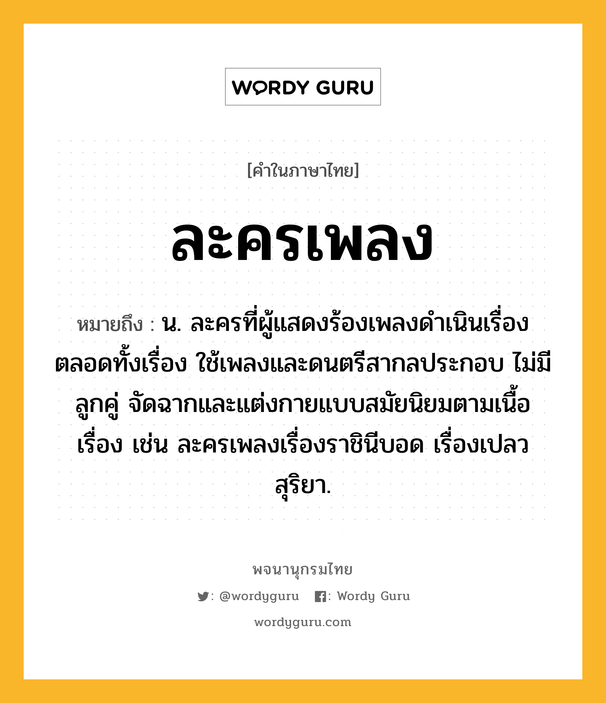 ละครเพลง หมายถึงอะไร?, คำในภาษาไทย ละครเพลง หมายถึง น. ละครที่ผู้แสดงร้องเพลงดำเนินเรื่องตลอดทั้งเรื่อง ใช้เพลงและดนตรีสากลประกอบ ไม่มีลูกคู่ จัดฉากและแต่งกายแบบสมัยนิยมตามเนื้อเรื่อง เช่น ละครเพลงเรื่องราชินีบอด เรื่องเปลวสุริยา.