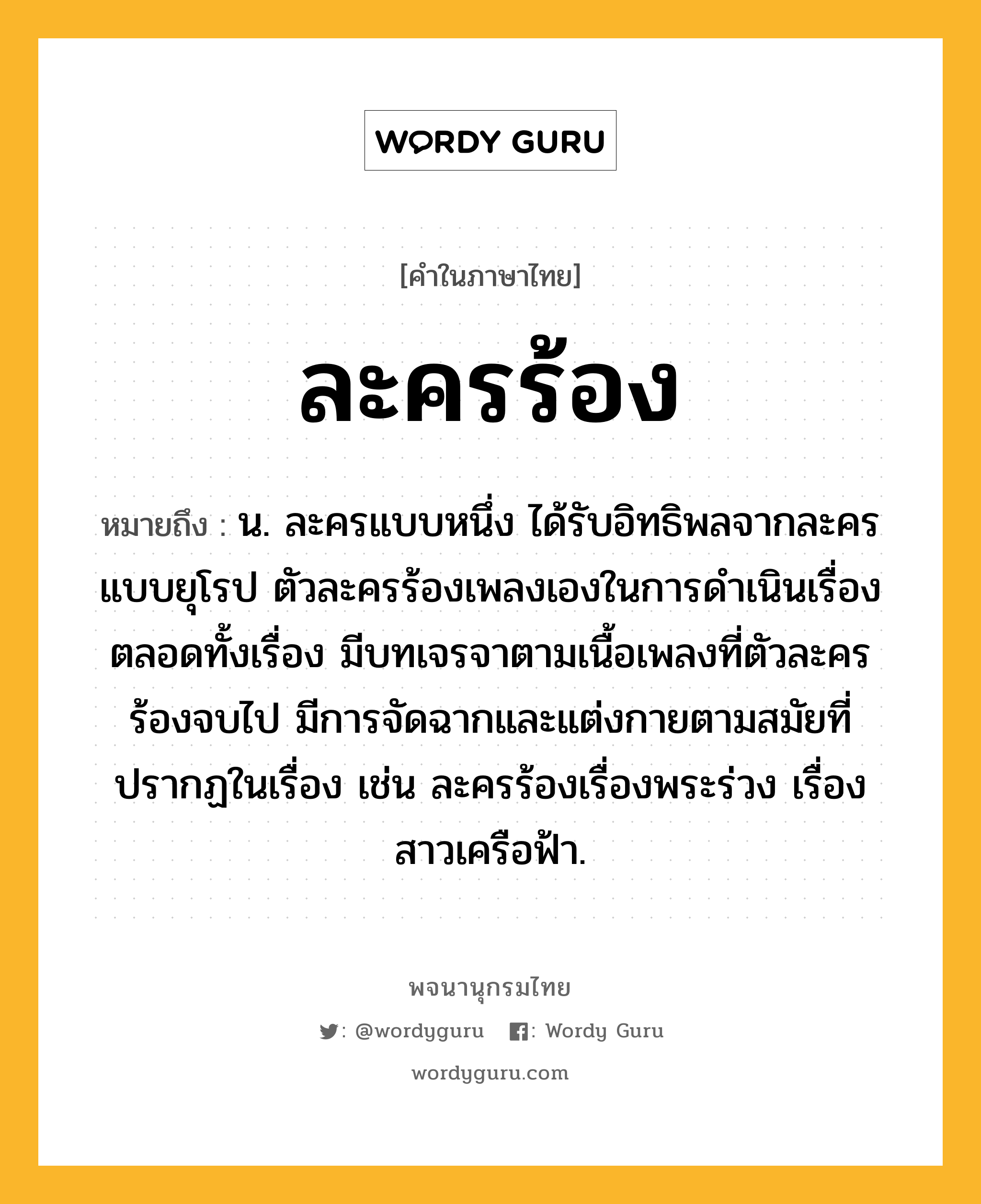 ละครร้อง หมายถึงอะไร?, คำในภาษาไทย ละครร้อง หมายถึง น. ละครแบบหนึ่ง ได้รับอิทธิพลจากละครแบบยุโรป ตัวละครร้องเพลงเองในการดำเนินเรื่องตลอดทั้งเรื่อง มีบทเจรจาตามเนื้อเพลงที่ตัวละครร้องจบไป มีการจัดฉากและแต่งกายตามสมัยที่ปรากฏในเรื่อง เช่น ละครร้องเรื่องพระร่วง เรื่องสาวเครือฟ้า.