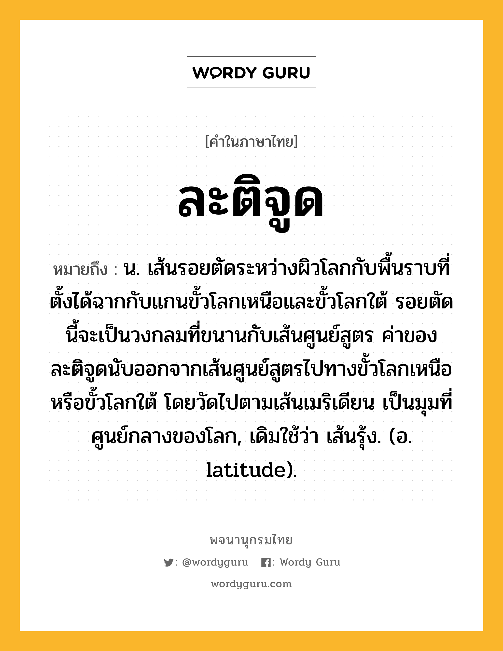 ละติจูด ความหมาย หมายถึงอะไร?, คำในภาษาไทย ละติจูด หมายถึง น. เส้นรอยตัดระหว่างผิวโลกกับพื้นราบที่ตั้งได้ฉากกับแกนขั้วโลกเหนือและขั้วโลกใต้ รอยตัดนี้จะเป็นวงกลมที่ขนานกับเส้นศูนย์สูตร ค่าของละติจูดนับออกจากเส้นศูนย์สูตรไปทางขั้วโลกเหนือหรือขั้วโลกใต้ โดยวัดไปตามเส้นเมริเดียน เป็นมุมที่ศูนย์กลางของโลก, เดิมใช้ว่า เส้นรุ้ง. (อ. latitude).