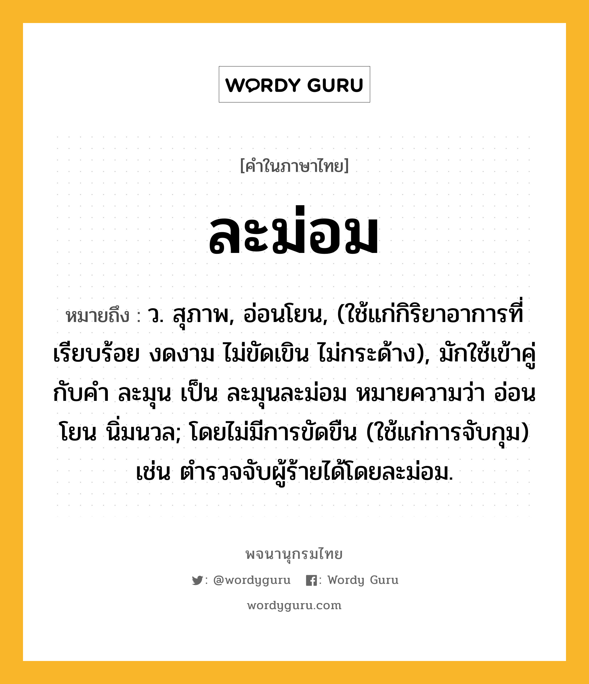 ละม่อม หมายถึงอะไร?, คำในภาษาไทย ละม่อม หมายถึง ว. สุภาพ, อ่อนโยน, (ใช้แก่กิริยาอาการที่เรียบร้อย งดงาม ไม่ขัดเขิน ไม่กระด้าง), มักใช้เข้าคู่กับคํา ละมุน เป็น ละมุนละม่อม หมายความว่า อ่อนโยน นิ่มนวล; โดยไม่มีการขัดขืน (ใช้แก่การจับกุม) เช่น ตำรวจจับผู้ร้ายได้โดยละม่อม.