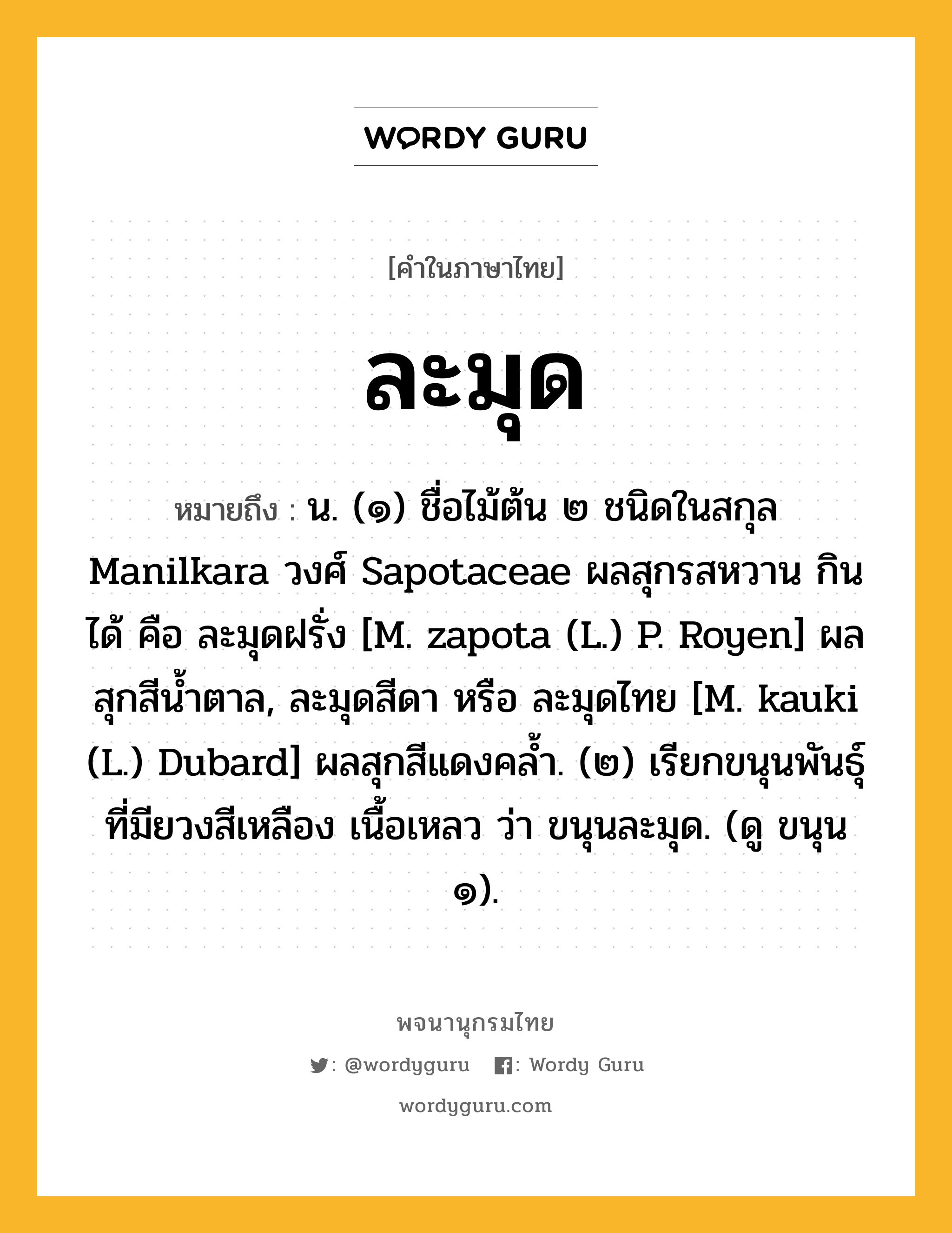 ละมุด หมายถึงอะไร?, คำในภาษาไทย ละมุด หมายถึง น. (๑) ชื่อไม้ต้น ๒ ชนิดในสกุล Manilkara วงศ์ Sapotaceae ผลสุกรสหวาน กินได้ คือ ละมุดฝรั่ง [M. zapota (L.) P. Royen] ผลสุกสีนํ้าตาล, ละมุดสีดา หรือ ละมุดไทย [M. kauki (L.) Dubard] ผลสุกสีแดงคลํ้า. (๒) เรียกขนุนพันธุ์ที่มียวงสีเหลือง เนื้อเหลว ว่า ขนุนละมุด. (ดู ขนุน ๑).