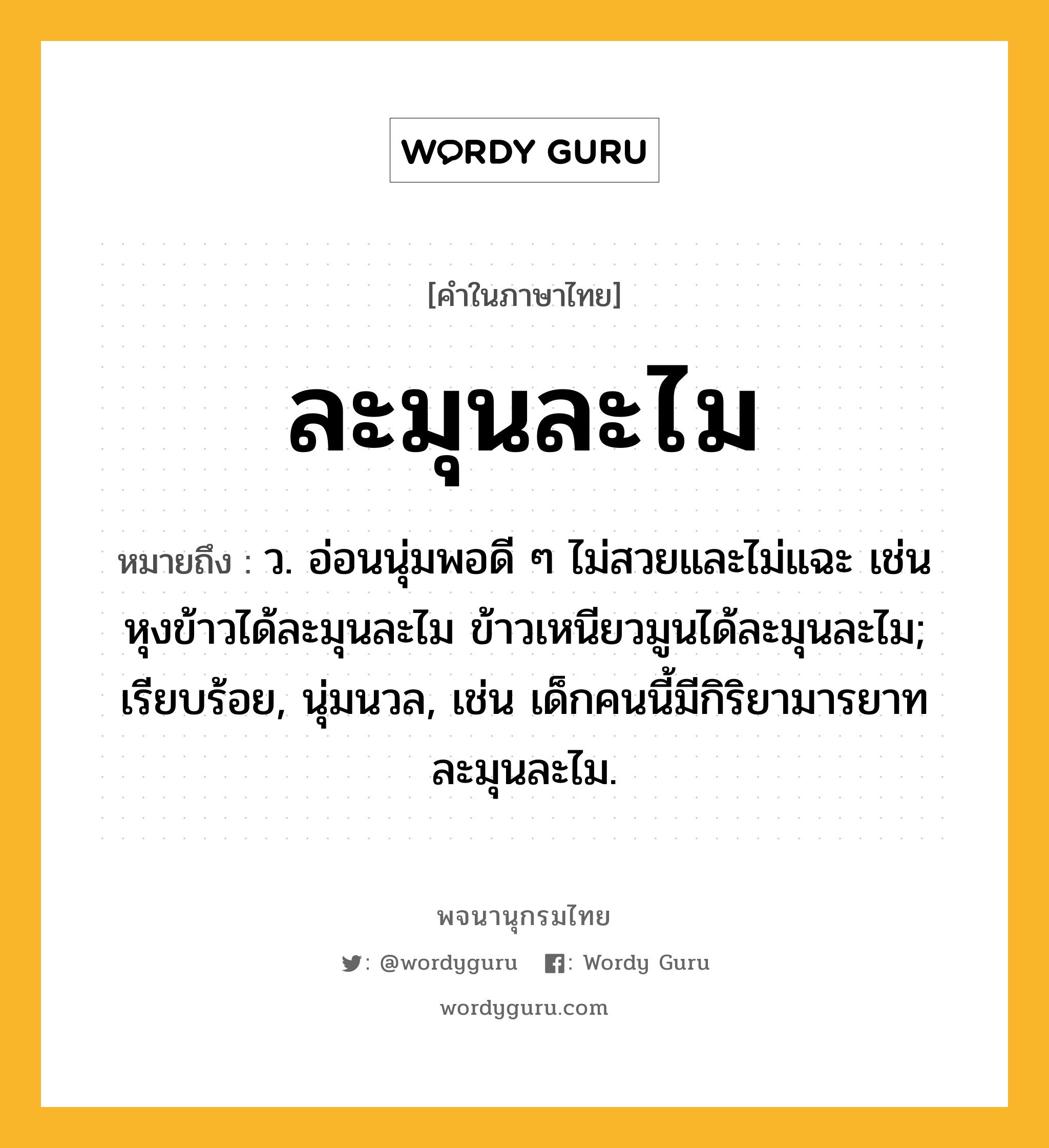 ละมุนละไม หมายถึงอะไร?, คำในภาษาไทย ละมุนละไม หมายถึง ว. อ่อนนุ่มพอดี ๆ ไม่สวยและไม่แฉะ เช่น หุงข้าวได้ละมุนละไม ข้าวเหนียวมูนได้ละมุนละไม; เรียบร้อย, นุ่มนวล, เช่น เด็กคนนี้มีกิริยามารยาทละมุนละไม.