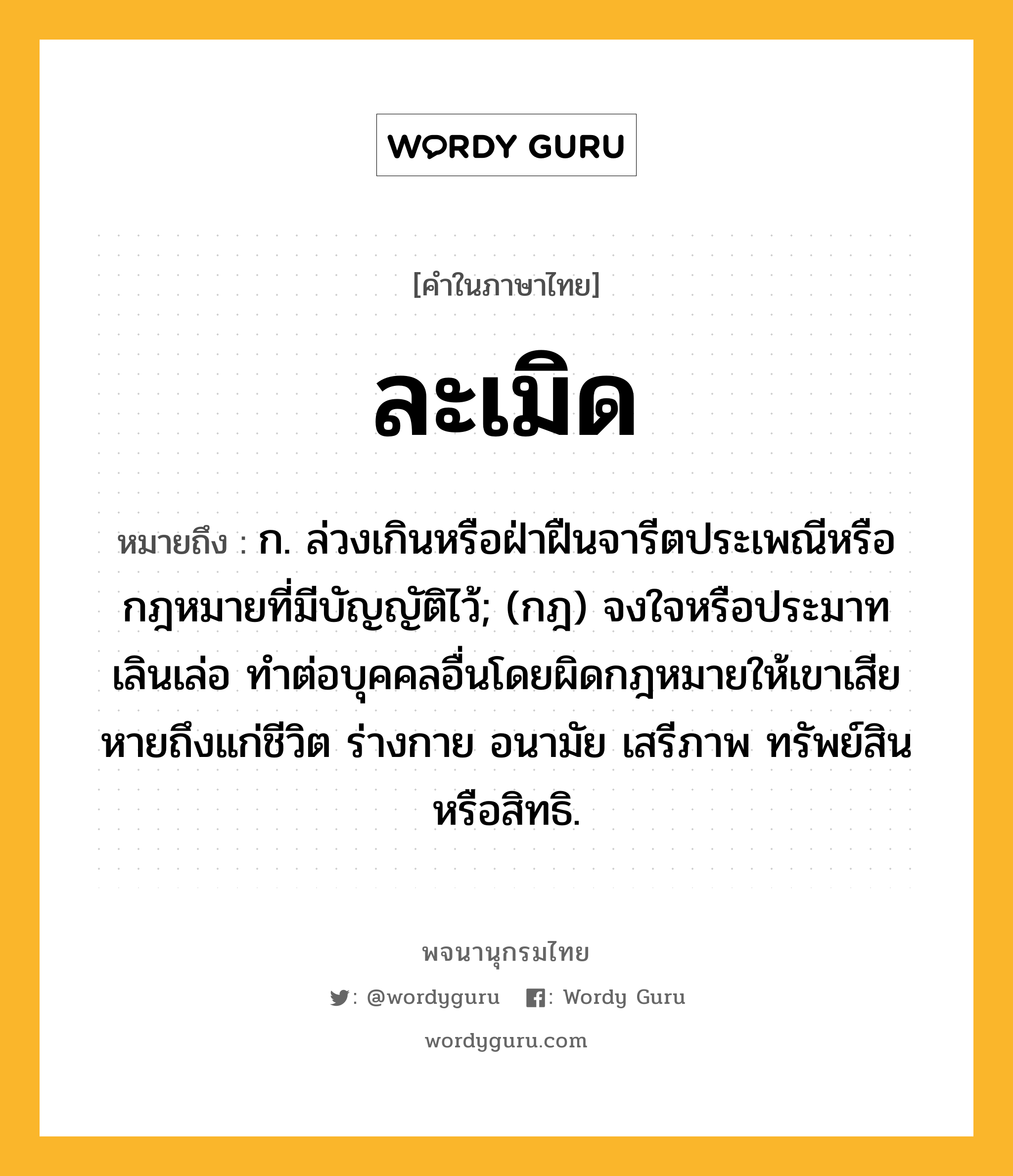 ละเมิด หมายถึงอะไร?, คำในภาษาไทย ละเมิด หมายถึง ก. ล่วงเกินหรือฝ่าฝืนจารีตประเพณีหรือกฎหมายที่มีบัญญัติไว้; (กฎ) จงใจหรือประมาทเลินเล่อ ทําต่อบุคคลอื่นโดยผิดกฎหมายให้เขาเสียหายถึงแก่ชีวิต ร่างกาย อนามัย เสรีภาพ ทรัพย์สิน หรือสิทธิ.